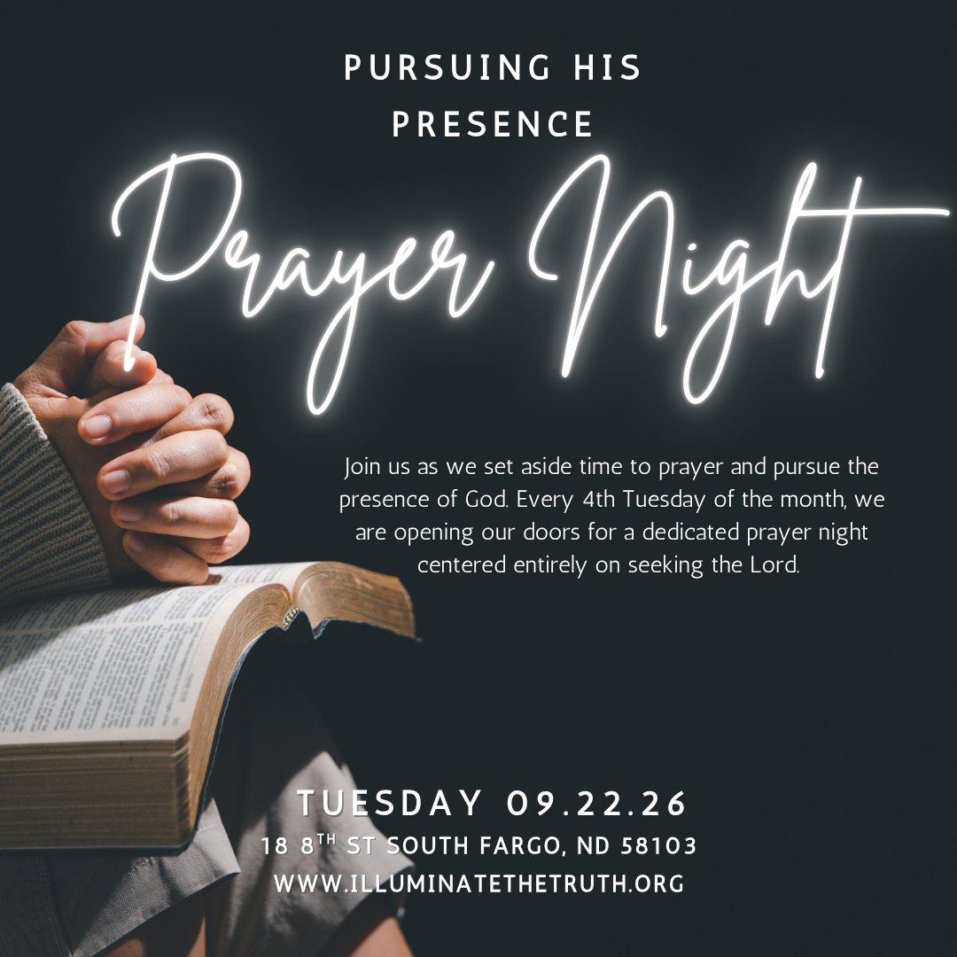 PURSUING HIS PRESENCE A Night of Prayer & Encounter
Are you tired of just going through the motions? Come hungry for more!
Join us as we set aside time to prayer and pursue the presence of God. Every 4th Tuesday of the month, we are opening our doors for a dedicated prayer night centered entirely on seeking the Lord. We are stepping out in faith and expecting God to move in powerful ways. No matter what you are carrying, Jesus is in the business of restoring what is broken.
If you are hungry for a fresh touch from the Holy Spirit, this night is for you. Come as you are, bring your petitions, and let’s press in together.
When: 4th Tuesday of Every Month | 6:30 PM
Where: Illuminate the Truth 18 8th St South Fargo ND 58103
Cost: Free | All are welcome
https://www.illuminatethetruth.org/event-details/pursuing-his-presence-2026-09-22-18-30
A disclaimer that ministry content, prayer ministry, Bible studies, and educational materials are provided for spiritual and educational purposes and are not medical, mental health, legal, or financial advice.