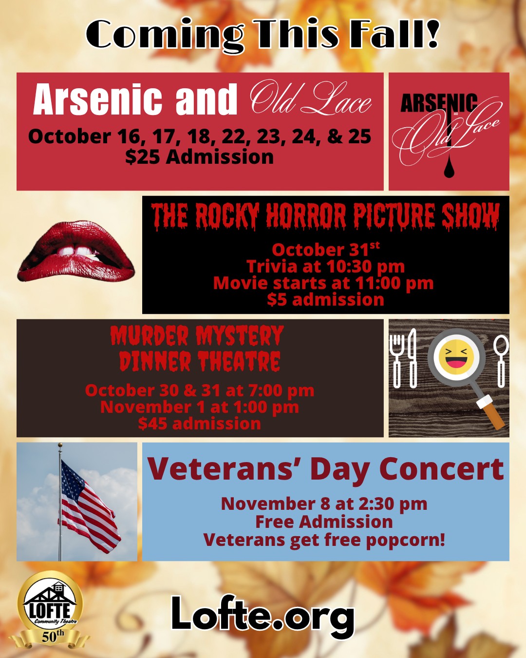 Fall into fun at the Lofte! Here are all of the events we have coming up in the next couple of months:
🍷Arsenic and Old Lace - the 5th show of our 50th season! Performances are on October 16, 17, 18, 22, 23, 24, & 25. Shows start at 7:00 on Thursdays, Fridays, and Saturdays, and at 2:00 on Sundays. The concession stand opens 1 hour before the show, and the house opens for seating then, too. Tickets are $25 each.
👄The Rocky Horror Picture Show - October 31st, hosted by Dr. San Guinary. Trivia will start at 10:30, and the movie will start at 11 pm. Tickets are $5 each. Costumes and props are encouraged, but please no rice or water guns.
🔍Murder Mystery Dinner Theatre - October 30 and 31 at 7:00 pm, and November 1 at 1:00 pm. Tickets are $45 each and include dinner and a show! Can you figure out whodunit?!
🫡 Veterans' Day Concert - November 8 at 2:30 pm. Admission is free for everyone, and veterans can get a free popcorn. Join us for a concert by the Southeast Nebraska Community Band as we celebrate and honor our veterans.
Tickets and information about all of these shows and more can be found on our website. We look forward to seeing you soon!