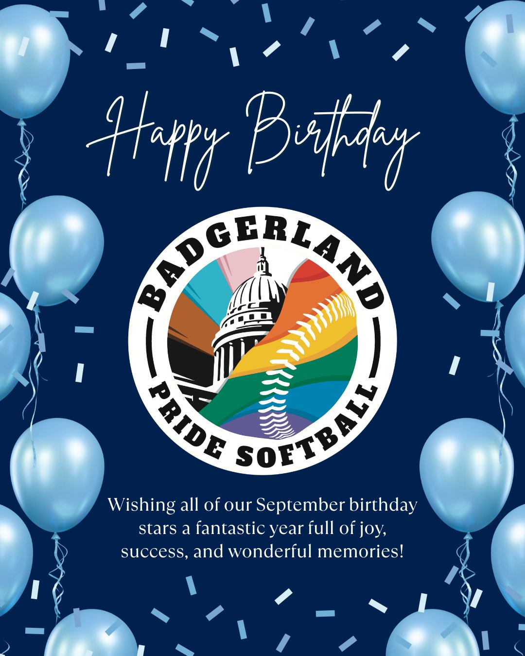 Happy Birthday to our September Badgerland Pride Softball Stars! 🎂 Let's celebrate the birthdays of these amazing players born in September:
- A.J. Bohler
- Aleeza Barkas
- Alex Iseri-Ramos
- Ashley Strand
- Audrey Campbell
- Blake Root
- Brayden Haim
- Collin Bianchi
- Dennis Haight
- Douglas Haltinner
- Ethan Harlan
- Gina Richardson
- Heather Vaughn
- Jay Owens
- Jay Lantz
- Jeremy Niklos
- Jess Bonham
- Kayana Adams
- Lee Young
- Maggie Cremers
- Matt McCandless
- Megan Brockway
- Nathaniel Blakley
- Paddy McMahon
- Sam Syta
- Samantha Buck
- Scott Strassburg
- Sean Powell
- Steven Ritzer
Wishing all of you a fantastic year full of joy, success, and wonderful memories! 🎉
