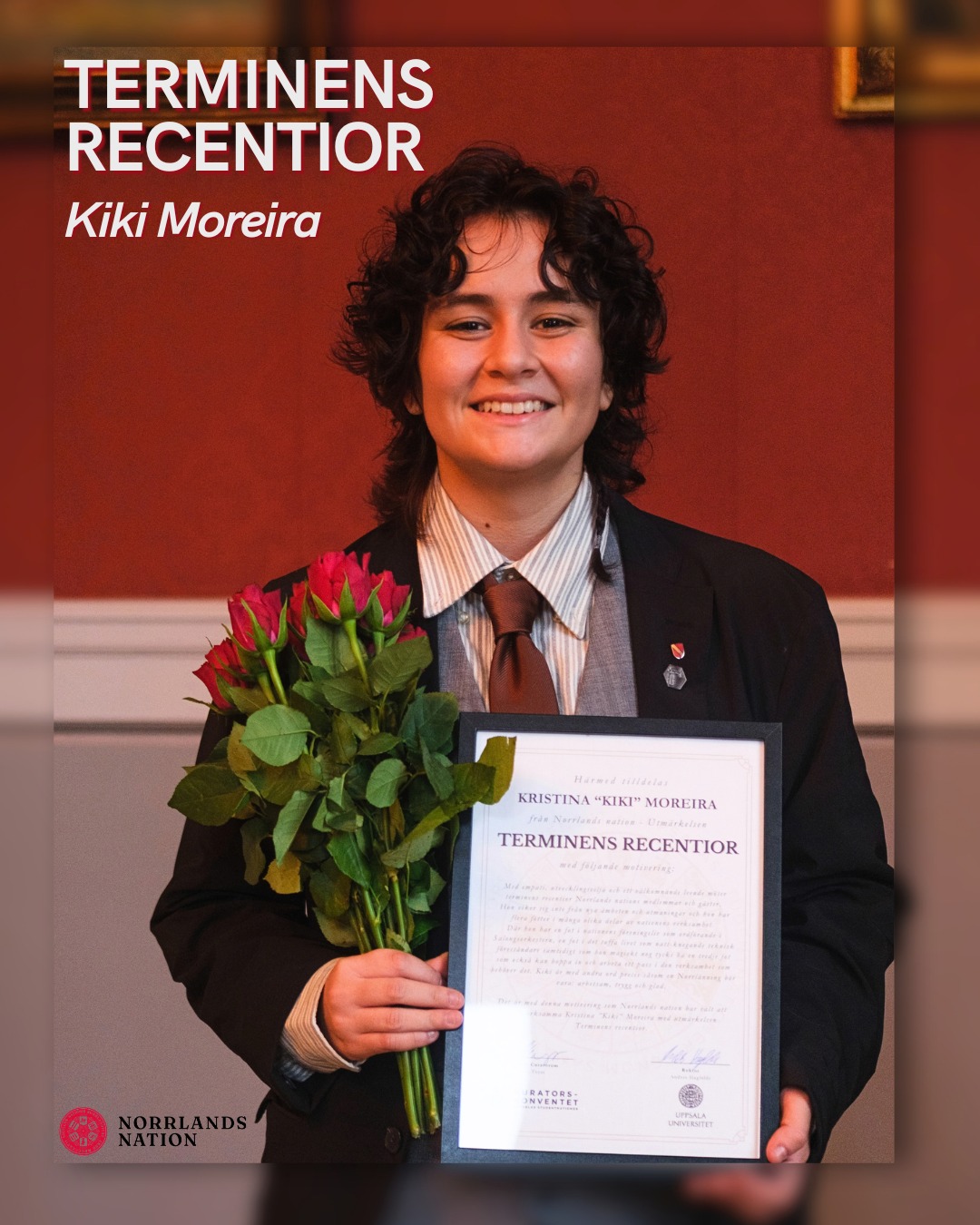 STORT GRATTIS KIKI - TERMINENS RECENTIOR!
På Reccegasken utsågs Kiki Moreira till Terminens recentior på Norrlands nation med följande motivering:
Med empati, utvecklingsvilja och ett välkomnande leende möter terminens recentior Norrlands nations medlemmar och gäster. Hon viker sig inte från nya ämbeten och utmaningar och hon har flera fötter i många olika delar av nationens verksamhet. Där hon har en fot i nationens föreningsliv som ordförande i Salongsorkestern, en fot i det tuffa livet som natt-knegande teknisk föreståndare samtidigt som hon magiskt nog tycks ha en tredje fot som också kan hoppa in och arbeta ett pass i den verksamhet som behöver det. Kiki är med andra ord precis såsom en Norrlänning bör vara: arbetssam, trygg och glad. Det är med denna motivering som Norrlands nation har valt att uppmärksamma Kristina ”Kiki” Moreira med utmärkelsen Terminens recentior.
Ett välförtjänt grattis till Kiki! ⭐
___
CONGRATULATIONS, KIKI - RECENTIOR OF THE SEMESTER!
At the Reccegasken ceremony, Kiki Moreira was named Recentior of the Semester at Norrlands Nation with the following citation:
With empathy, a desire to grow, and a welcoming smile, this semester’s Recentior of the Semester greets Norrlands Nation’s members and guests. She does not shy away from new roles and challenges, and she is actively involved in many different aspects of the nation’s activities. She has one foot in the nation’s club life as chair of the Salongsorkestern, one foot in the demanding life of a night-shift technical director, and yet, as if by magic, she seems to have a third foot that can also step in and work a shift wherever it’s needed. In other words, Kiki is exactly as a Norrlänning should be: hardworking, reliable, and cheerful. It is for these reasons that Norrlands Nation has chosen to honor Kristina “Kiki” Moreira with this award.
A well-deserved congratulations to Kiki! ⭐
📸: Olle Molin
