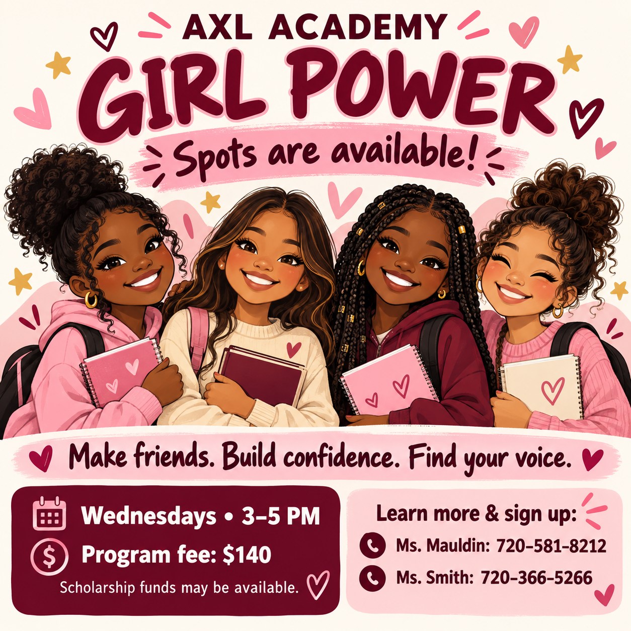 There’s a place for your daughter in Girl Power!
Spots are available in Girl Power at AXL Academy, and we would love to welcome more girls into this encouraging community!
Led by experienced women mentors, Girl Power gives girls a space to build friendships, grow their confidence, and discover the strength in their own voices. It’s a place to feel supported, celebrate what makes them unique, and learn that their ideas and dreams matter.
Whether your daughter is outgoing or still finding her confidence, we invite your family to learn more!
When: Wednesdays, 3–5 PM
Where: AXL Academy
Program fee: $140
Scholarship funds may be available through AXL Academy—please ask about options.
Interested in joining? Contact:
• Ms. Mauldin: 720-581-8212
• Ms. Smith: 720-366-5266
Make friends. Build confidence. Find your voice. We would love to have your daughter join Girl Power!