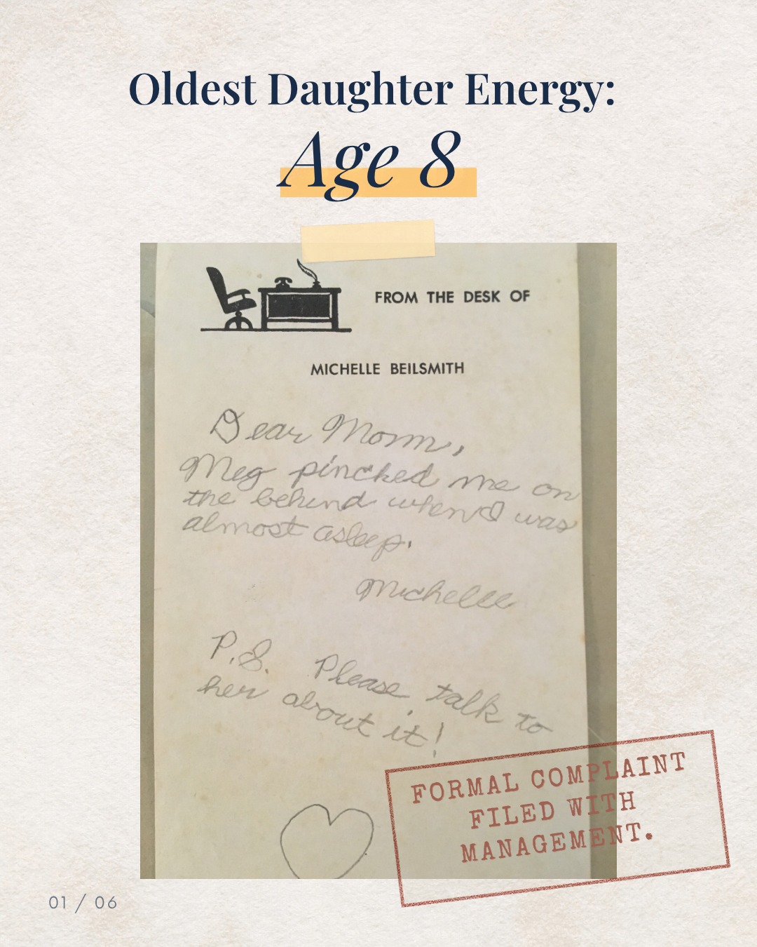 At eight, I had personal letterhead and a formal complaints process.
My little sister pinched my “behind”while I was almost asleep.
Naturally, I notified management in writing.
“Dear Mom” established the chain of command.
“Please talk to her about it” politely outlined the requested action.
The heart at the bottom confirmed my commitment to a positive workplace culture.
All in pencil. On stationery that said FROM THE DESK OF MICHELLE BEILSMITH.
I had neither a desk nor a salary, but apparently I had a department.
Send this to the oldest daughter in your life. She’ll want a copy for her records.