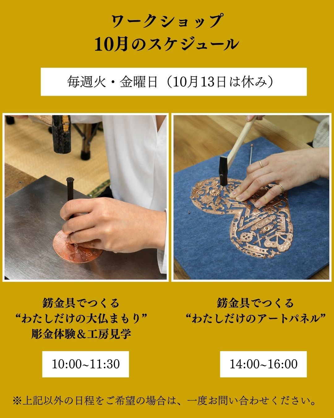 【10月のワークショップ|2つの体験、予約受付中】
錺金具竹内では、2つのワークショップを開催しています。
午前と午後で、それぞれ違うものづくりをお楽しみいただけます。
秋の京都を旅する記念に、 世界にひとつの作品を、あなたの手で。
▷午前|彫金体験&工房見学
"わたしだけの大仏まもり"
伝統技術である彫金を体験し、自分だけの大仏まもりを仕上げます。
🕙10:00〜11:30/5,000円
▷午後|アートパネル製作
"わたしだけのアートパネル"
錺金具のパーツを使って、自分だけのアートパネルを作ります。
🕑14:00〜16:00/8,000円
どちらも、金具づくりの現場を見られる工房見学つき。 旅の記念や贈り物にもおすすめです。
どちらも、その場でお持ち帰りいただけます。 旅の記念や贈り物にもおすすめです。
▼10月の開催日
毎週 火曜・金曜(10月13日は休み)
10/2・10/6・10/9・10/16・10/20・10/23・10/27・10/30
各回 定員4名
📍株式会社竹内(京都市伏見区竹田向代町93番地)
ご予約はプロフィールのリンクから。
※上記以外の日程をご希望の場合