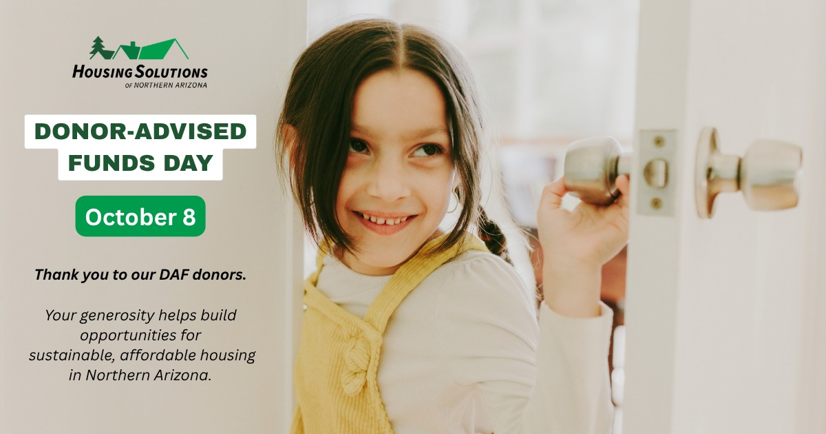Today is Donor-Advised Funds Day!
We’re grateful to the donors who have chosen to support Housing Solutions of Northern Arizona through their donor-advised funds. Your generosity helps us build opportunities for sustainable, affordable housing and support individuals and families throughout Northern Arizona.
If you have a donor-advised fund and are considering where to direct your charitable giving, we invite you to recommend a grant to Housing Solutions.
When making your recommendation, please use our legal name: Housing Solutions of Northern Arizona
EIN: 86-07324257
Thank you for making Housing Solutions part of your charitable giving and for helping make “home” attainable, affordable, and a foundation for lasting stability and opportunity.