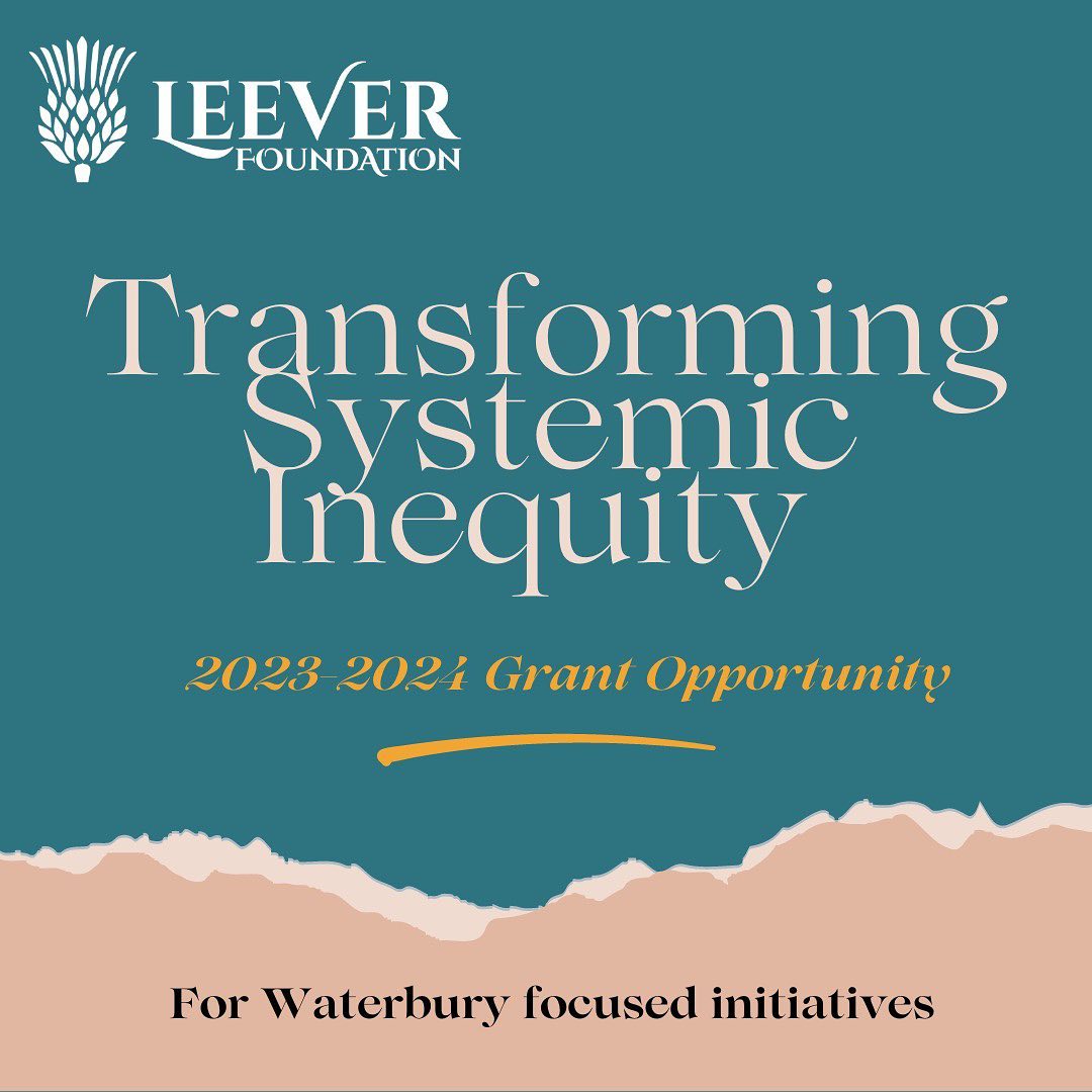 The Leever Foundation is pleased to announce a request for proposals designed to assist Waterbury, CT by supporting local and/or regional collaborative strategies working to achieve greater equity of opportunity and outcomes in Waterbury communities that have been under-resourced and disproportionately harmed by systemic inequities. All proposals will be asked to describe to what extent activities are community led and/or informed, and if the organization or initiative is led by Black, Indigenous or other people of color.
The Foundation welcomes proposal requests of up to $40,000 for activities to be implemented over one year. Depending on the application, annual continuation could be considered for up to three years. See below for more information and application instructions.
Please find the full grant guidelines and link to apply here: https://drive.google.com/file/d/1E-rn8t_Z0oZl2ao5V_Tji2DwBcXFh1jo/view