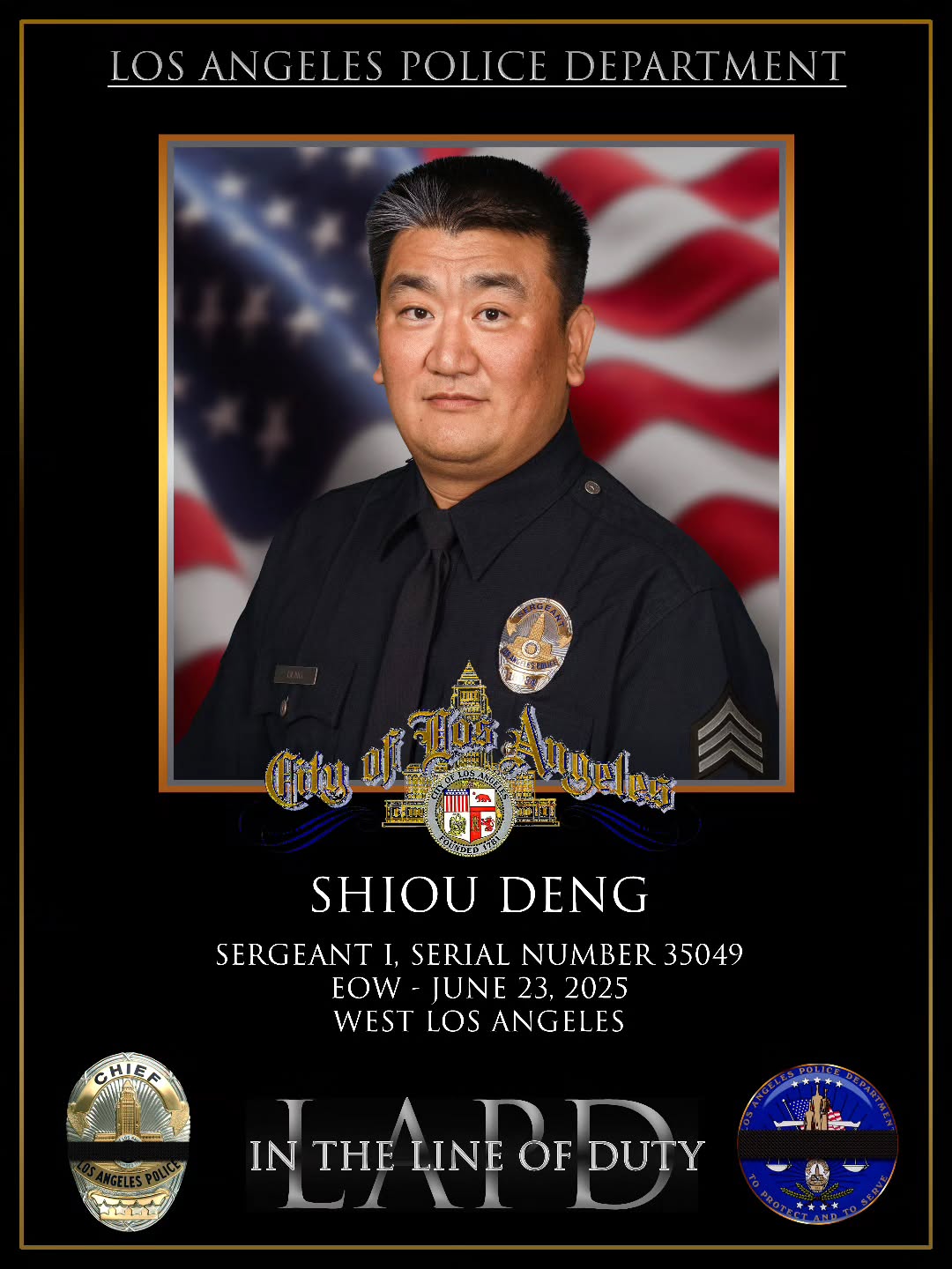 It is with profound sadness and a heavy heart that I share the heartbreaking news of the line-
of-duty death of Sergeant Shiou Deng, who was tragically killed in a traffic collision on the
405 Freeway while on duty in the early morning hours of June 23.
Sergeant Deng served the City of Los Angeles with honor, courage, and compassion for
more than 26 years. He was a deeply respected leader within our department and a trusted
protector of our communities. His loss is immeasurable, and the grief we feel is shared not
only by the men and women of the LAPD, but by the entire law enforcement family and the
residents he served so faithfully.
Our deepest condolences go out to Sergeant Deng’s loved ones—his family, friends, and
colleagues—during this incredibly difficult time. We are doing everything in our power to
support them, and we ask the public to hold them in your thoughts and prayers.
As we mourn, we also honor Sergeant Deng’s extraordinary legacy—a legacy defined by
integrity, bravery, and an unwavering commitment to public service. His memory will
forever live on in the hearts of those who knew him, served with him, and were protected by
him.
Details regarding memorial services and opportunities for the public to pay their respects
will be shared in the coming days. We are grateful for your continued support and
respectfully ask for privacy for Sergeant Deng’s family as they navigate this painful loss.