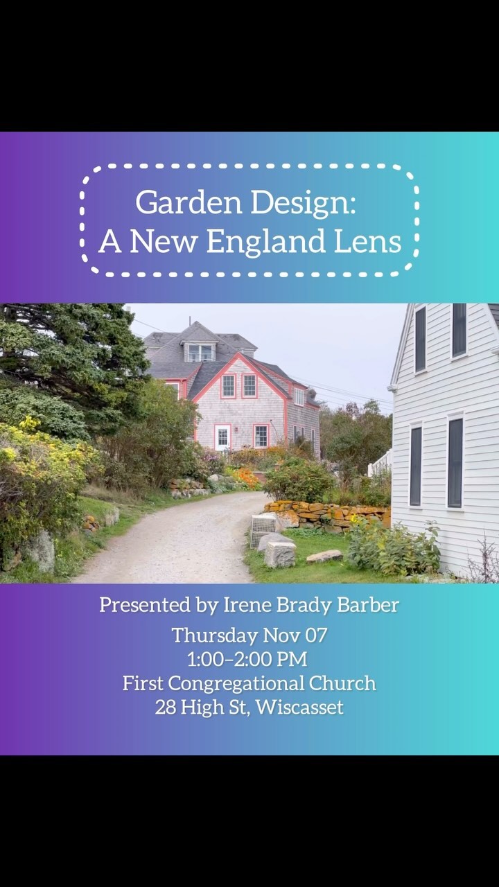 The Garden Club of Wiscasset invites you to attend:
“Garden Design: A New England Lens”
Thursday, November 7th, 1:00 PM-2:00 PM
Free to the public!
Geography and cultural history are pertinent when making garden design decisions, particularly in New England’s unique and diverse landscapes, from river valleys to
rolling fields to narrow, rocky corridors. We will learn how to establish a sense of place and belonging in our Maine gardens. No matter what cultural elements and influences you want to incorporate, this presentation will help you get creative while staying true to a sense of place.
Presented by Irene Brady Barber
Irene is a Registered Horticultural Therapist (HTR), landscape designer, and, horticulturist. Irene managed the Adult Education Program for Coastal Maine Botanical Gardens for more than a decade before moving to private practice and consulting.