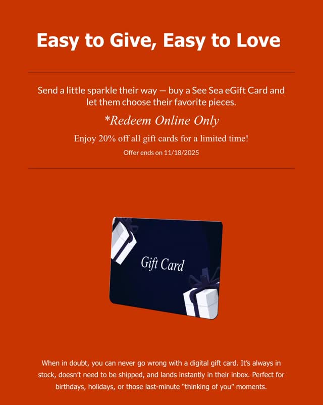 Send a little sparkle their way with a See Sea eGift Card — the perfect mix of thoughtful and effortless.
When in doubt, you can never go wrong with a digital gift card. It’s always in stock, doesn’t need to be shipped, and lands instantly in their inbox. Perfect for birthdays, holidays, or those last-minute “thinking of you” surprises.
Plus, they’ll love getting to pick exactly what they want — from waterproof necklaces to tarnish free bracelets and everything in between.
Redeem online only
✨ Enjoy 20% off all gift cards for a limited time — offer ends November 18, 2025!Send a little sparkle their way with a See Sea eGift Card — the perfect mix of thoughtful and effortless.
When in doubt, you can never go wrong with a digital gift card. It’s always in stock, doesn’t need to be shipped, and lands instantly in their inbox. Perfect for birthdays, holidays, or those last-minute “thinking of you” surprises.
Plus, they’ll love getting to pick exactly what they want — from waterproof necklaces to tarnish free bracelets and everything in between.
Redeem online only
✨ Enjoy 20% off all gift cards for a limited time — offer ends November 18, 2025!