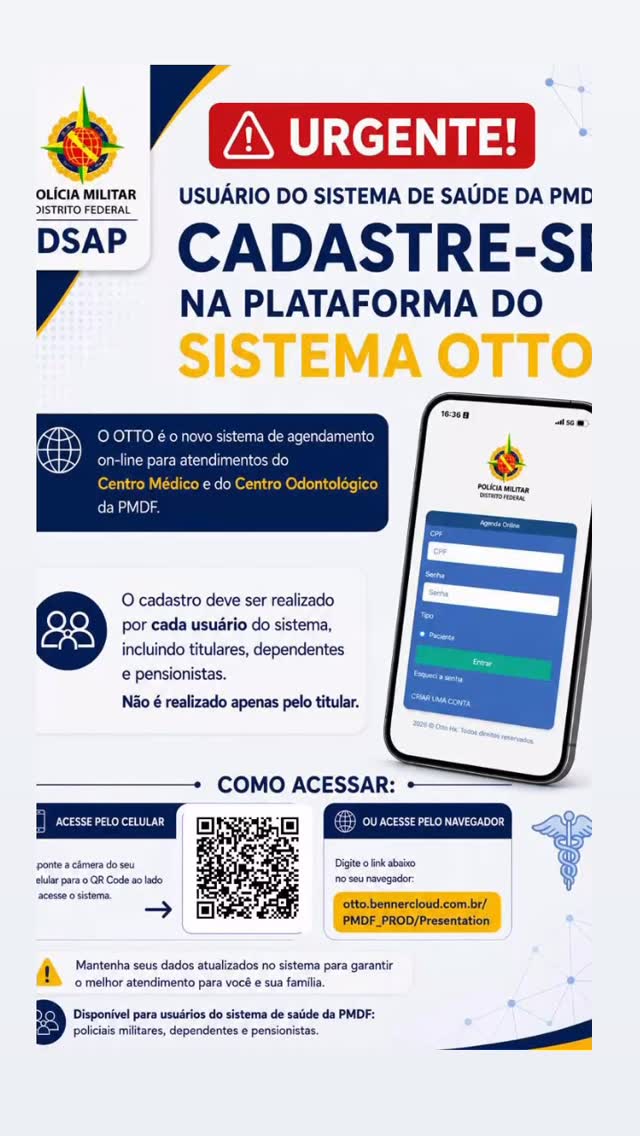 ATENÇÃO, POLICIAIS MILITARES, DEPENDENTES e PENSIONISTAS!
O Centro Médico da PMDF iniciará o novo sistema de agendamento on-line de consultas médicas
iniciais a partir do dia 1º de junho de 2026
As vagas serão disponibilizadas diariamente no sistema OTTO, proporcionando mais praticidade e agilidade no acesso aos atendimentos.
Para realizar o agendamento:
1 Cadastre-se no sistema OTTO
2 Acesse o QR Code disponível na imagem ou o link
informado
3 Escolha a vaga disponível para sua consulta
• Link de acesso:
otto.bennercloud.com.br/PMDF_PROD/Presentation
Importante:
* O sistema será destinado inicialmente às consultas médicas iniciais;
* Novas vagas serão abertas diariamente;
* Recomenda-se realizar o cadastro antecipadamente para facilitar o acesso ao sistema.
PMDF - muito mais que segurança
Orgulho de ser policial militar
Com informações DSAP