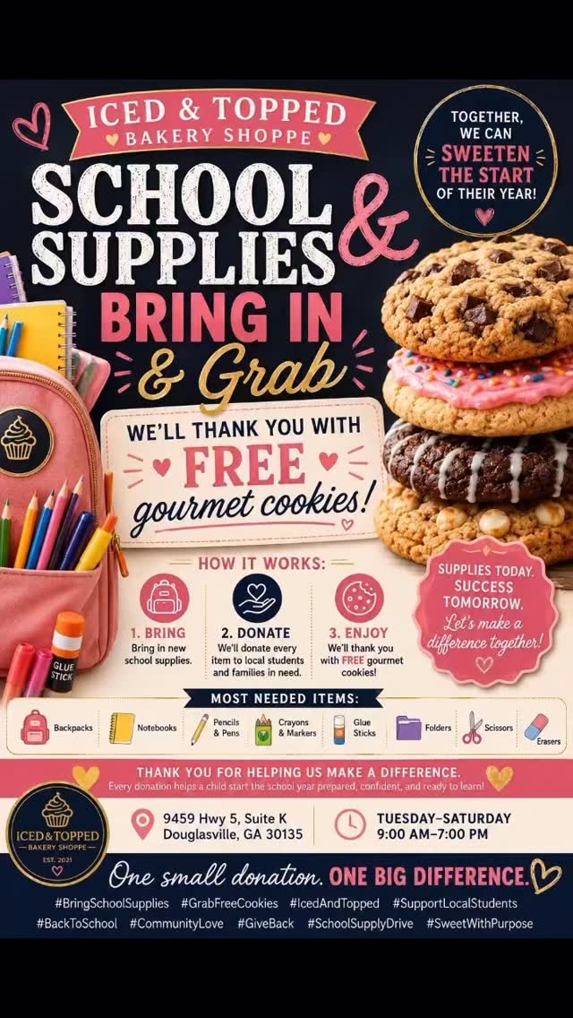 📚🍪 SCHOOL SUPPLIES IN. GOURMET COOKIES OUT! 🍪📚
We’re turning school supplies into smiles! 💙
Bring in new school supplies to Iced & Topped Bakery Shoppe and we’ll thank you with FREE gourmet cookies!
Every donation helps local students head back to school with the supplies they need to succeed. Whether you donate backpacks, notebooks, pencils, crayons, markers, folders, glue sticks, scissors, or other classroom essentials, you’re making a real difference in a child’s life.
✨ Here’s How It Works:
📚 Bring in new school supplies.
🍪 We’ll thank you with FREE gourmet cookies!
❤️ We’ll donate every school supply to local students and families in need.
Together, let’s help our community start the school year prepared, confident, and ready to learn.
📍 Iced & Topped Bakery Shoppe
9459 Hwy 5, Suite K
Douglasville, GA 30135
🕘 Tuesday–Saturday | 9:00 AM–7:00 PM
One small donation. One big difference. Thank you for helping us sweeten the start of the school year!
#BringSchoolSupplies #GrabFreeCookies #IcedAndTopped #DouglasvilleGA #SupportLocalStudents BackToSchool CommunityLove GiveBack SchoolSupplyDrive SweetWithPurpose DouglasCountyGA BakeryWithHeart