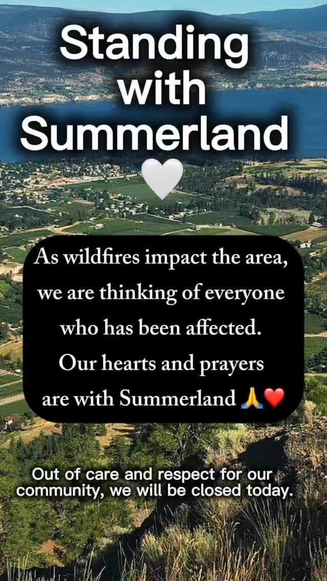 Our hearts are with the beautiful community of Summerland today. ❤️
As wildfires impact the area, we are thinking of everyone who has been affected — the families facing uncertainty, those who have been displaced, and all those watching and waiting with heavy hearts.
We are incredibly grateful for the firefighters, first responders, emergency crews, volunteers, and community members working tirelessly to protect people, homes, and this beautiful place.
Our hearts and prayers are with Summerland and everyone affected during this difficult time. May everyone stay safe, and may those on the front lines be protected as they continue their courageous work. 🙏❤️
Out of care and respect for our community, we will be closed today.
Stay safe, Summerland. We are holding you close in our hearts. ❤️