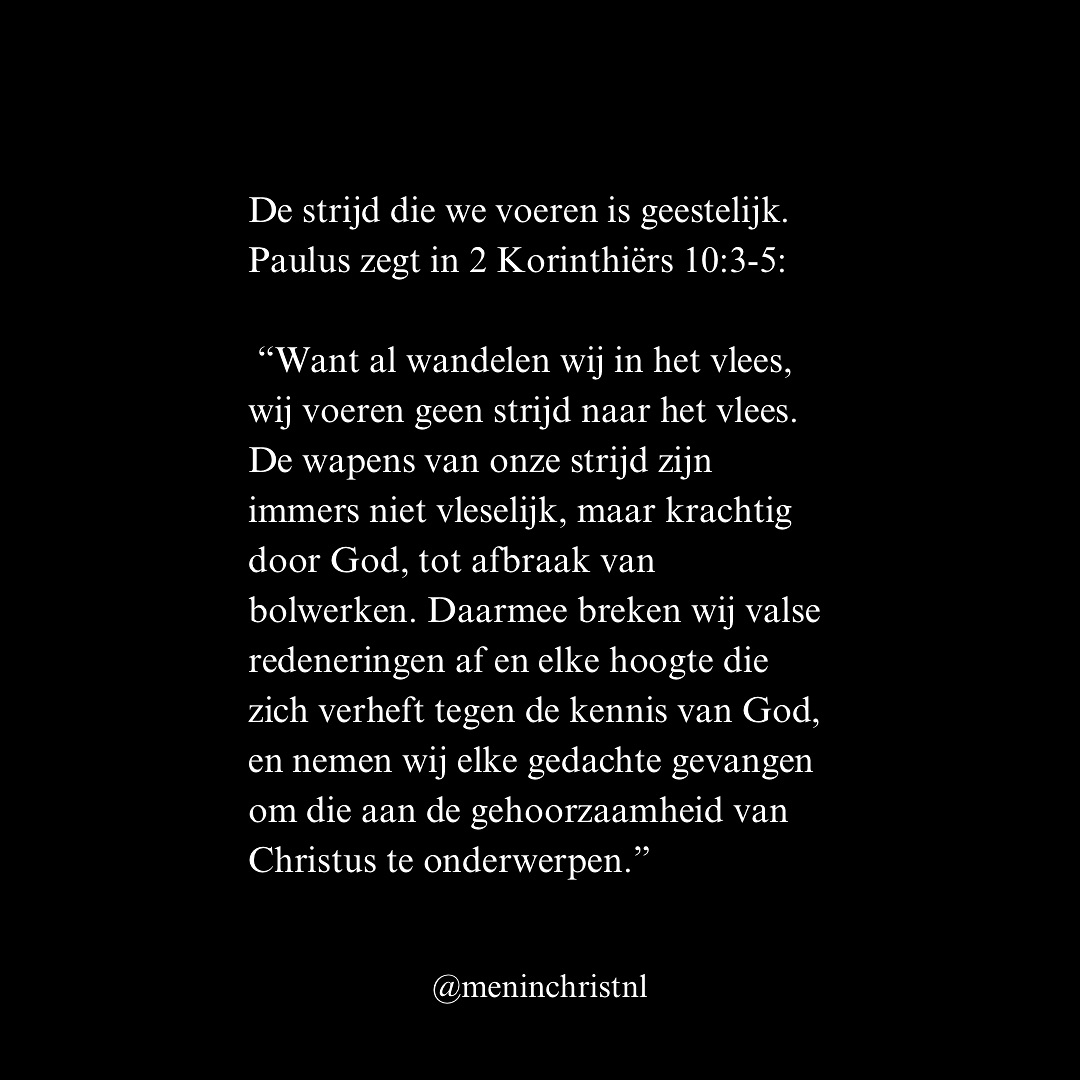 De strijd die we voeren is geestelijk. Paulus zegt:
“Want al wandelen wij in het vlees, wij voeren geen strijd naar het vlees. De wapens van onze strijd zijn immers niet vleselijk, maar krachtig door God, tot afbraak van bolwerken. Daarmee breken wij valse redeneringen af en elke hoogte die zich verheft tegen de kennis van God, en nemen wij elke gedachte gevangen om die aan de gehoorzaamheid van Christus te onderwerpen.” (2 Korinthiërs 10:3-5, HSV)
Bolwerken zijn leugens, trots of zonde die ons scheiden van God. Daarom roept de Bijbel ons op:
“En word niet aan deze wereld gelijkvormig, maar word hervormd door de vernieuwing van uw denken.” (Romeinen 12:2, HSV)
Wapen je tegen geestelijke aanvallen. Vul je denken met Gods Woord, breng je gedachten in gehoorzaamheid aan Christus en breek de bolwerken af. De waarheid maakt vrij.
Patrick
Men in Christ
#waarheid #christus #jezus #warevrijheid #bijbel