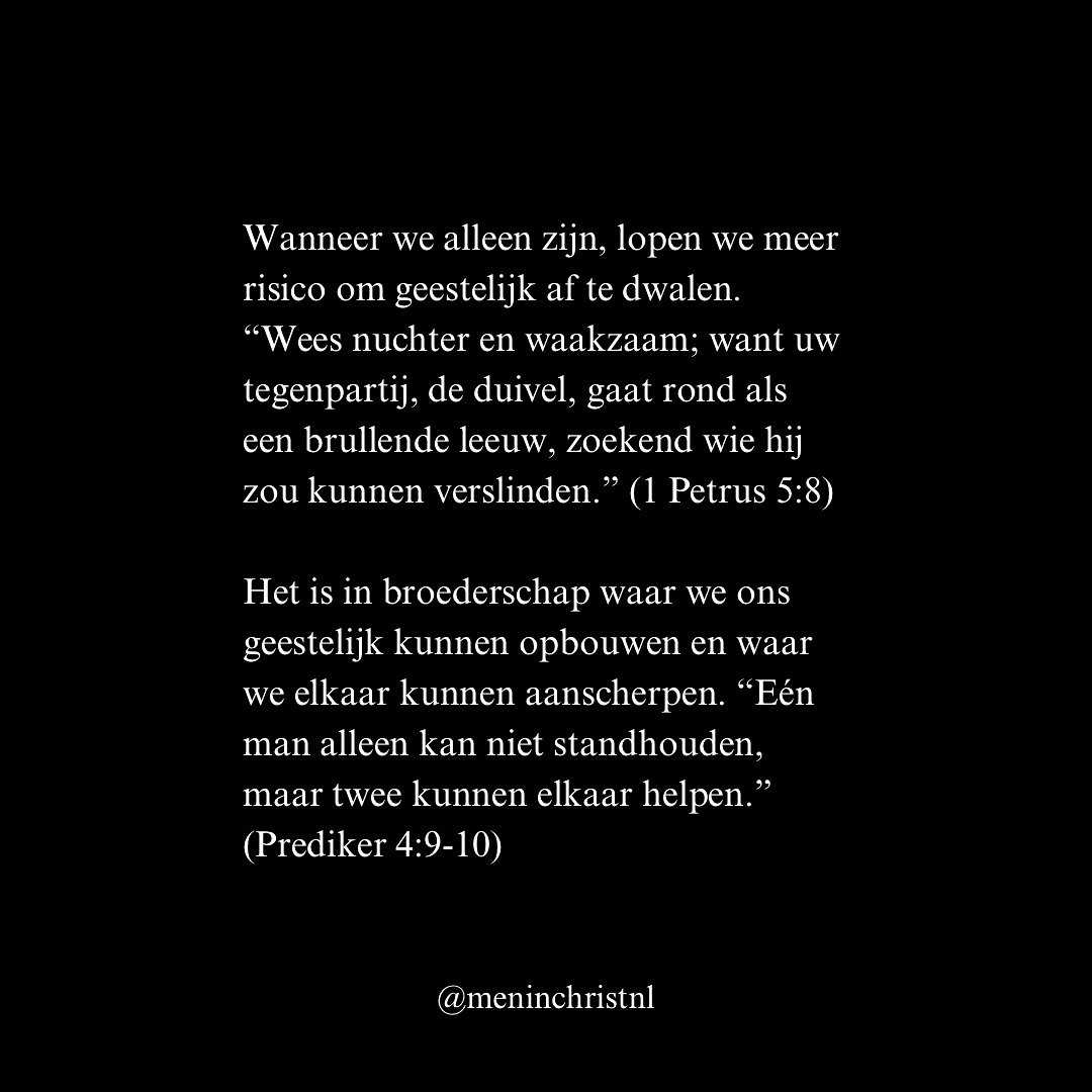 De Bijbel laat ons zien dat we niet zijn gemaakt om voor onszelf te leven. We zijn gemaakt om in gemeenschap te staan, elkaar te ondersteunen en samen te groeien. In 1 Korintiërs 12:14 staat: “Het lichaam bestaat niet uit één lid, maar uit vele.” Dit herinnert ons eraan dat wij, als mannen van God, niet in isolatie kunnen functioneren.
Wanneer we alleen zijn, lopen we meer risico om geestelijk af te dwalen. “Wees nuchter en waakzaam; want uw tegenpartij, de duivel, gaat rond als een brullende leeuw, zoekend wie hij zou kunnen verslinden.” (1 Petrus 5:8) In isolatie wordt het makkelijker om je te laten verleiden, maar in gemeenschap vinden we kracht om stand te houden.
Het is in broederschap waar we ons geestelijk kunnen opbouwen en waar we elkaar kunnen aanscherpen. “Eén man alleen kan niet standhouden, maar twee kunnen elkaar helpen.” (Prediker 4:9-10)
Als je merkt dat je aan het worstelen bent, dat je het gevoel hebt dat je het allemaal zelf moet doen, nodig ik je uit om deel te nemen aan het volgende weekend op 29 & 30 maart. Stuur een DM met ‘broederschap’ voor meer informatie.
Patrick
Men in Christ