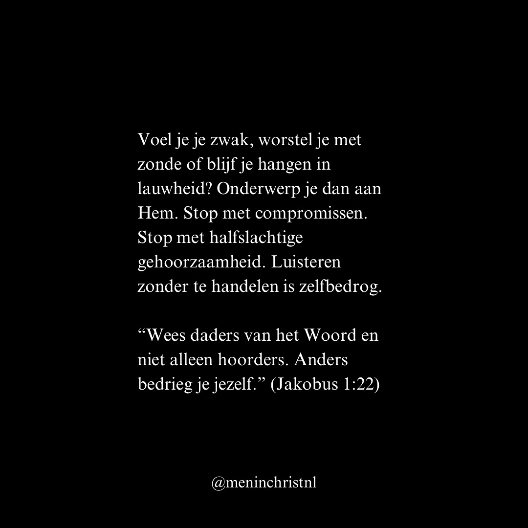 Je wilt sterk zijn. Maar echte kracht zit niet in je eigen wil, je eigen inzicht of je eigen discipline. Echte kracht zit in gehoorzaamheid aan Christus.
“Als iemand Mij liefheeft, zal hij Mijn woord in acht nemen; en Mijn Vader zal hem liefhebben, en Wij zullen naar hem toe komen en bij hem wonen.” (Johannes 14:23, HSV)
Gehoorzaamheid is geen beperking. Adam verloor alles door ongehoorzaamheid. Jezus overwon alles door gehoorzaamheid. Hij bad: “Niet Mijn wil, maar de Uwe geschiede.”
Voel je je zwak, worstel je met zonde of blijf je hangen in lauwheid? Onderwerp je dan aan Hem. Stop met compromissen. Stop met halfslachtige gehoorzaamheid. Luisteren zonder te handelen is zelfbedrog.
“Wees daders van het Woord en niet alleen hoorders. Anders bedrieg je jezelf.” (Jakobus 1:22)
Gehoorzaam God, niet uit angst, maar uit vrije wil. Omdat je weet: Zijn weg is goed. Zijn wil is volmaakt. Zijn Woord is leven.
Patrick
Men in Christ
#christus #waarheid #jezus