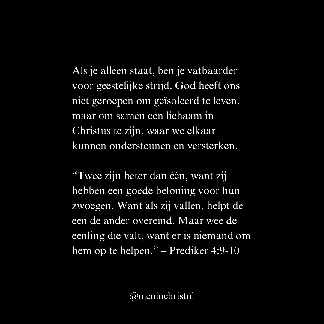 Als je alleen staat, ben je vatbaarder voor geestelijke strijd. God heeft ons niet geroepen om geïsoleerd te leven, maar om samen het lichaam in Christus te zijn, waar we elkaar kunnen ondersteunen en versterken.
“Twee zijn beter dan één, want zij hebben een goede beloning voor hun zwoegen. Want als zij vallen, helpt de een de ander overeind. Maar wee de eenling die valt, want er is niemand om hem op te helpen.” – Prediker 4:9-10
In het lichaam van Christus zijn we niet alleen. Paulus schreef aan de Galaten: “Draag elkaars lasten, en vervul zo de wet van Christus.” (Galaten 6:2). Jezus zelf koos voor gemeenschap, Hij zond Zijn discipelen twee aan twee uit (Lukas 10:1).
Patrick
Men in Christ