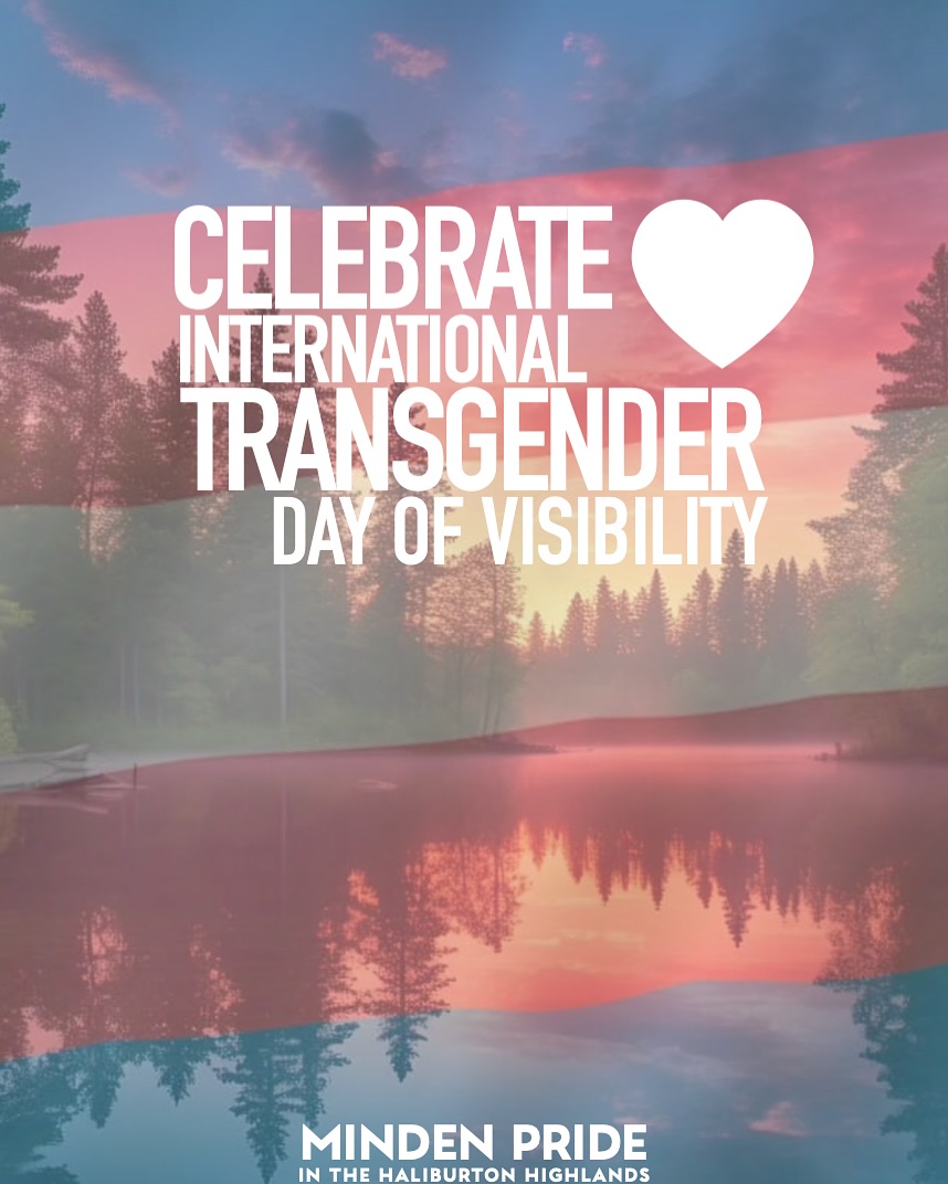 Today, March 31st, we celebrate International Transgender Day of Visibility — uplifting the accomplishments & offering our gratitude for the remarkable resilience of our transgender and non-binary community.
Visibility is powerful - it sparks change, fosters understanding and reminds us all that everyone deserves to be seen, heard and embraced exactly as they are. Minden Pride in the Haliburton Highlands is committed to advancing equity for our transgender and non-binary community members. Today & Everyday: We see you. We celebrate you. We stand with you. Your courage, joy and authenticity make our community stronger and more vibrant.
🏳️⚧️ You are loved. You are valued. You belong. 🏳️⚧️
“Remember this, whoever you are, however you are, you are equally valid, equally justified, and equally beautiful.” – Juno Dawson
Let’s uplift trans voices, share trans stories, and continue working toward a world where everyone can live with dignity and pride. Together We Rise.