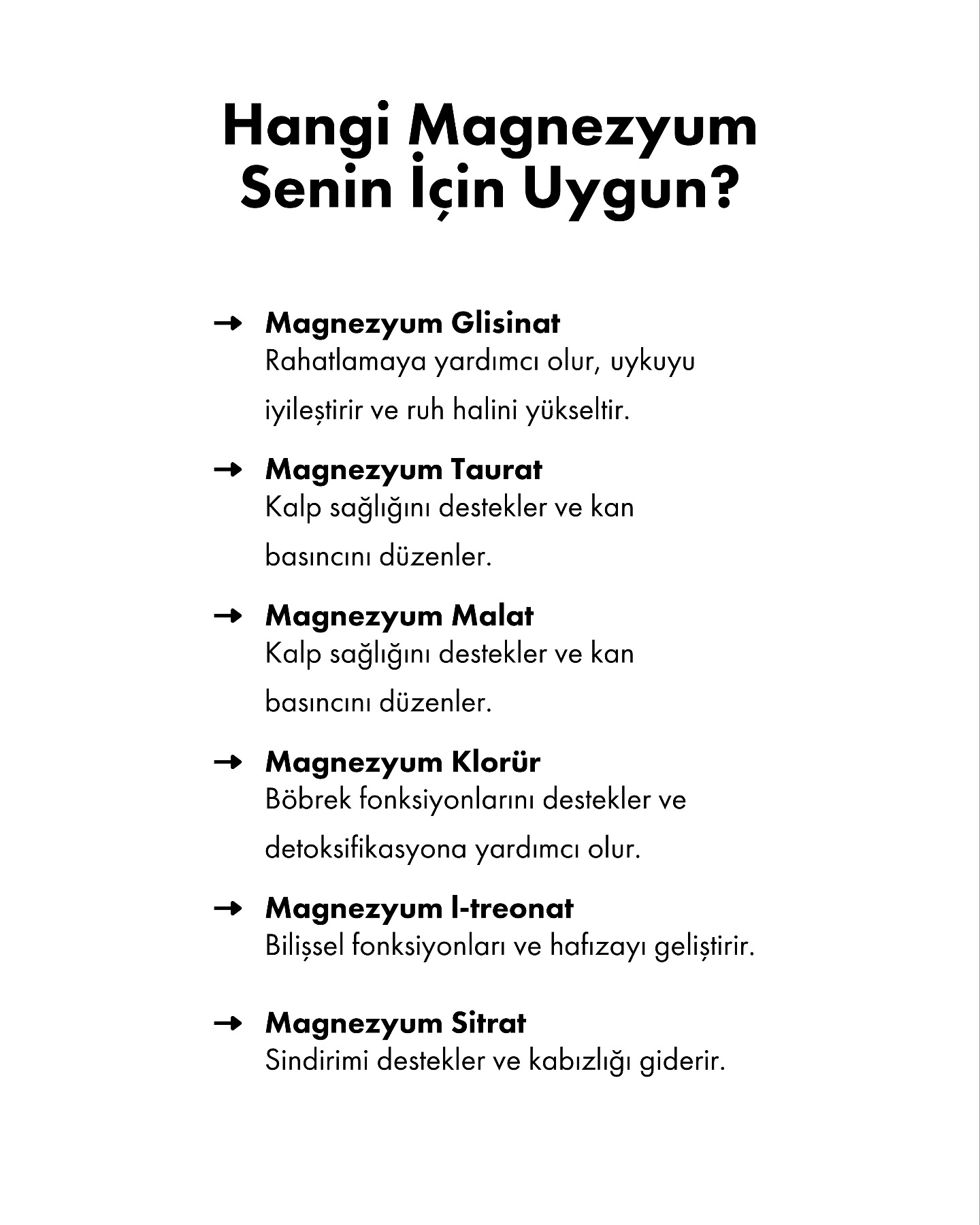 Magnezyum, sağlığımız için en kritik minerallerden biridir. Kaslarımızın çalışmasından sinir sistemimizin düzenlenmesine, hormon dengemizden bağışıklık sistemimize kadar sayısız görevde rol alır. Ancak çoğumuzun bilmediği bir gerçek var: Magnezyumun tek bir formu yok!
Her magnezyum türü vücutta farklı dokulara etki eder ve farklı faydalar sağlar. Bu nedenle “herkese aynı magnezyum takviyesi” yaklaşımı çoğu zaman etkisiz kalabilir. Hangi magnezyum formunun senin ihtiyacına daha uygun olduğunu bilmek, hem sağlığını destekler hem de takviyelerden maksimum verim almanı sağlar.
•  Uyku ve stres şikayetlerin varsa Magnezyum Glisinat,
•  Kalp sağlığını ön planda tutuyorsan Taurat veya Malat,
•  Detoks ve böbrek desteği arıyorsan Klorür,
•  Bilişsel destek ve hafıza için L-treonat,
•  Kabızlık ve sindirim sorunları yaşıyorsan Sitrat senin için uygun olabilir.
Doğru formu seçerek magnezyumun gücünden en iyi şekilde yararlanabilirsin. Her zaman olduğu gibi, takviye kullanmadan önce bir uzmana danışmayı unutma!