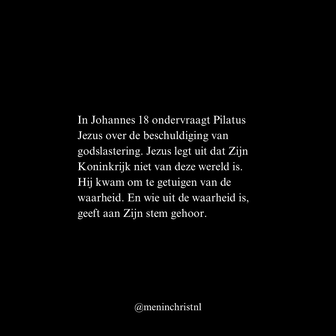 “Jezus antwoordde: Mijn Koninkrijk is niet van deze wereld. Als Mijn Koninkrijk van deze wereld was, zouden Mijn dienaars gestreden hebben, opdat Ik niet aan de Joden overgeleverd zou worden, maar nu is Mijn Koninkrijk niet van hier.
Pilatus dan zei tegen Hem: U bent dus toch een koning? Jezus antwoordde: U zegt dat Ik een Koning ben. Hiervoor ben Ik geboren en hiervoor ben Ik in de wereld gekomen: om voor de waarheid te getuigen. Iedereen die uit de waarheid is, geeft aan Mijn stem gehoor.”
- Johannes 18:36-37 (HSV)
In Johannes 18 ondervraagt Pilatus Jezus over de beschuldiging van godslastering. Jezus legt uit dat Zijn Koninkrijk niet van deze wereld is. Hij kwam om te getuigen van de waarheid. En wie uit de waarheid is, geeft aan Zijn stem gehoor.
De wereld herkent Hem niet. Maar wie Hem toebehoort, volgt Hem.
Leef vandaag niet voor een koninkrijk dat vergaat.
Leef voor de Koning die eeuwig regeert.
Patrick
Men in Christ