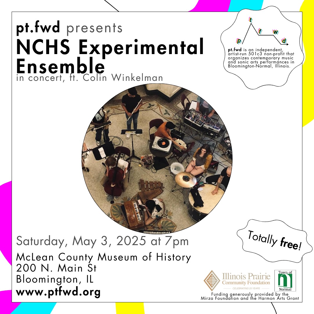 On Saturday, May 3, 2025, the NCHS
Experimental Ensemble will perform a concert in the @mchistorymuseum at 7pm. This concert will showcase NCHS’s young noise-makers as they explore new sounds, instruments, and performance techniques.
Local artist Colin Winkelman will open the concert with new songs and electronic compositions. This concert is free and open to the public.
Full event details are available on pt.fwd’s website.
Since 2018, pt.fwd has been a vibrant force in the Central Illinois arts community. We are an independent, artist-run 501c3 non-profit that organizes music events in Bloomington-Normal, Illinois. pt.fwd’s mission is to celebrate the communal experience of coming together to listen to powerful new sonic art. In partnership with the McLean County Museum of History and other local venues, pt.fwd promotes new work by local and regional artists in historic, and acoustically curious, settings. All of our events are free and open to the public.
pt.fwd is an artist-run, independent non-profit program that organizes contemporary music and sonic arts performances in Bloomington-Normal, Illinois. All pt.fwd concerts are free and open to the public. pt.fwd’s programming is generously supported by the Mirza Foundation and the Town of Normal’s Harmon Arts Grant.
