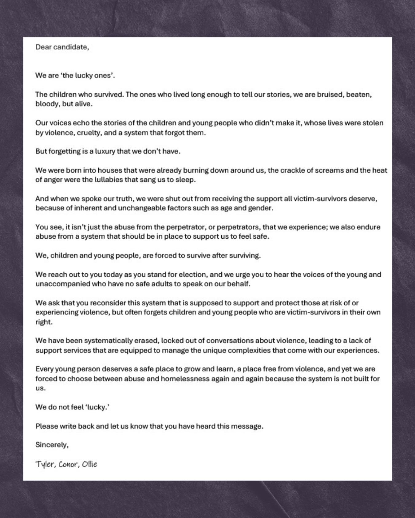 Today, every single candidate in this election received our letter.
From young people who grew up in houses that were burning down around them.
Who were shut out, let down and left to survive after surviving.
Youāve read our pain - now carry our message.
