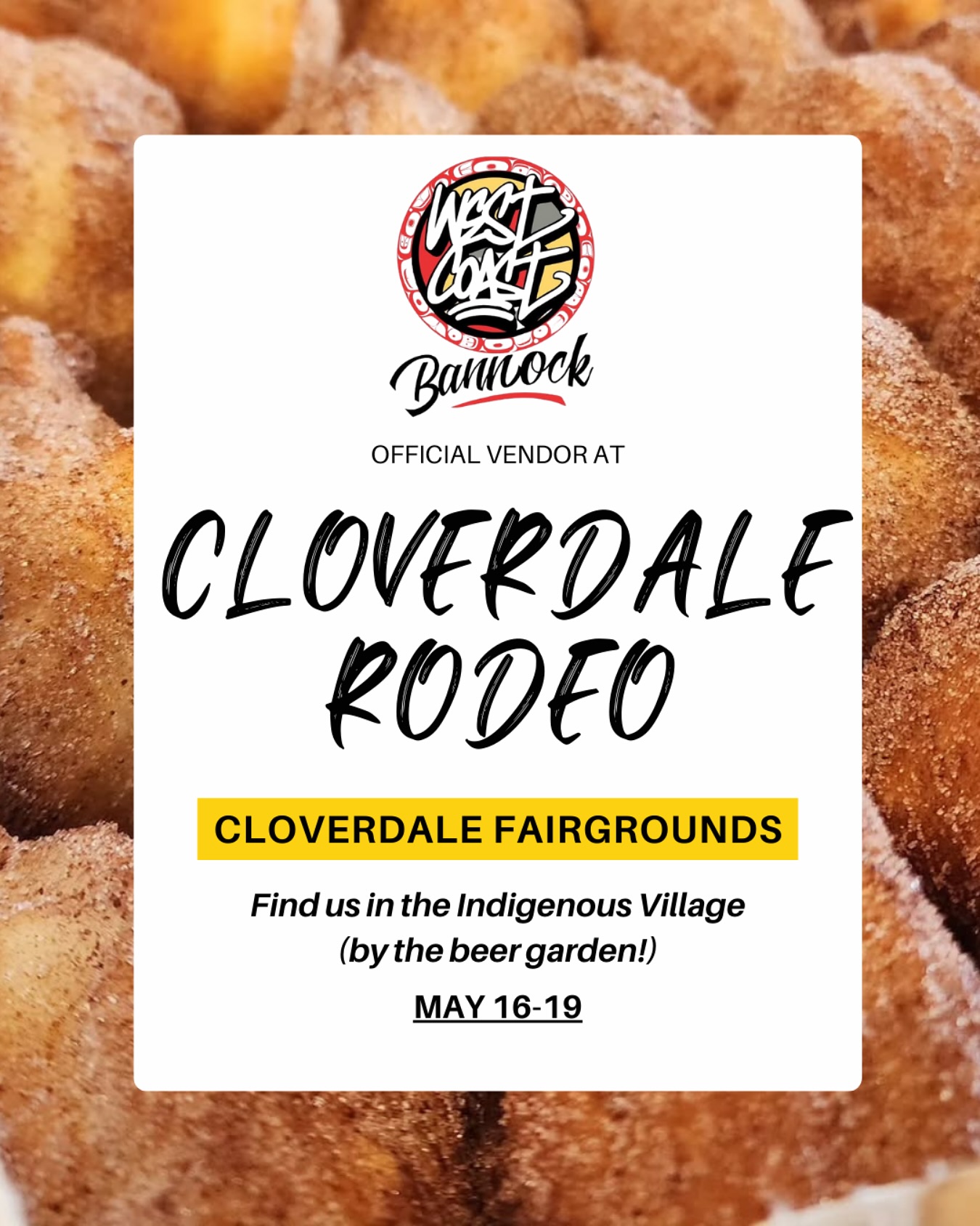West Coast Bannock will be at the Cloverdale Rodeo again this year slanging that good old deep fried gold.
Find us in the Indigenous Village which has been completely revamped!
Come by, say hi and get your Bannock Tacos, Cinnamon Sugar Bannock Bites and good old fashioned fry bread.
See you there tomorrow through Monday!