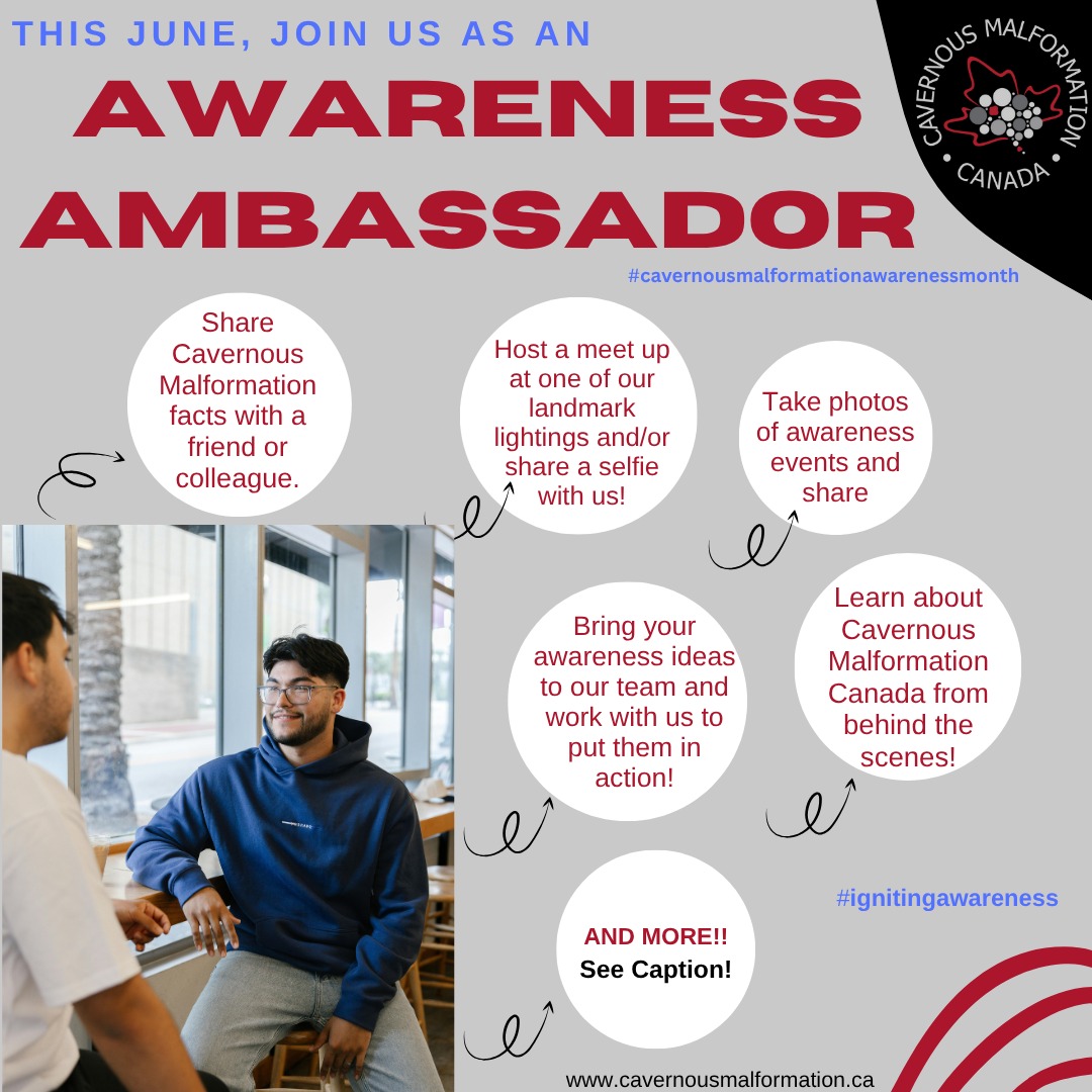 Be an Awareness Ambassador for Cavernous Malformation Awareness Month!
Our community is at the heart of everything we do and this year, we would love you to become an Awareness Ambassador. Each patient, family member and loved one living in a cavernoma life has a powerful ability to spread awareness. It can be one small thing, or many small things-it all has a momentum.
If interested, email us at contactus@cavernousmalformation.ca
<<
Devenez ambassadeur de la sensibilisation pour le Mois de la sensibilisation aux malformations caverneuses !
Notre communauté est au cœur de toutes nos actions et, cette année, nous serions ravis de vous compter parmi nos ambassadeurs. Chaque patient, membre de sa famille et proche atteint d'un cavernome possède un puissant pouvoir de sensibilisation. Que ce soit un petit geste ou plusieurs, chaque geste a son importance.
Si vous êtes intéressé, écrivez-nous à contactus@cavernousmalformation.ca
#cavernousmalformationawarenessmonth #igniteawareness #shinebrighforcavernousmalformation #awarenessambassador #lightupcanada #june #cavernoma #cavernousmalformation