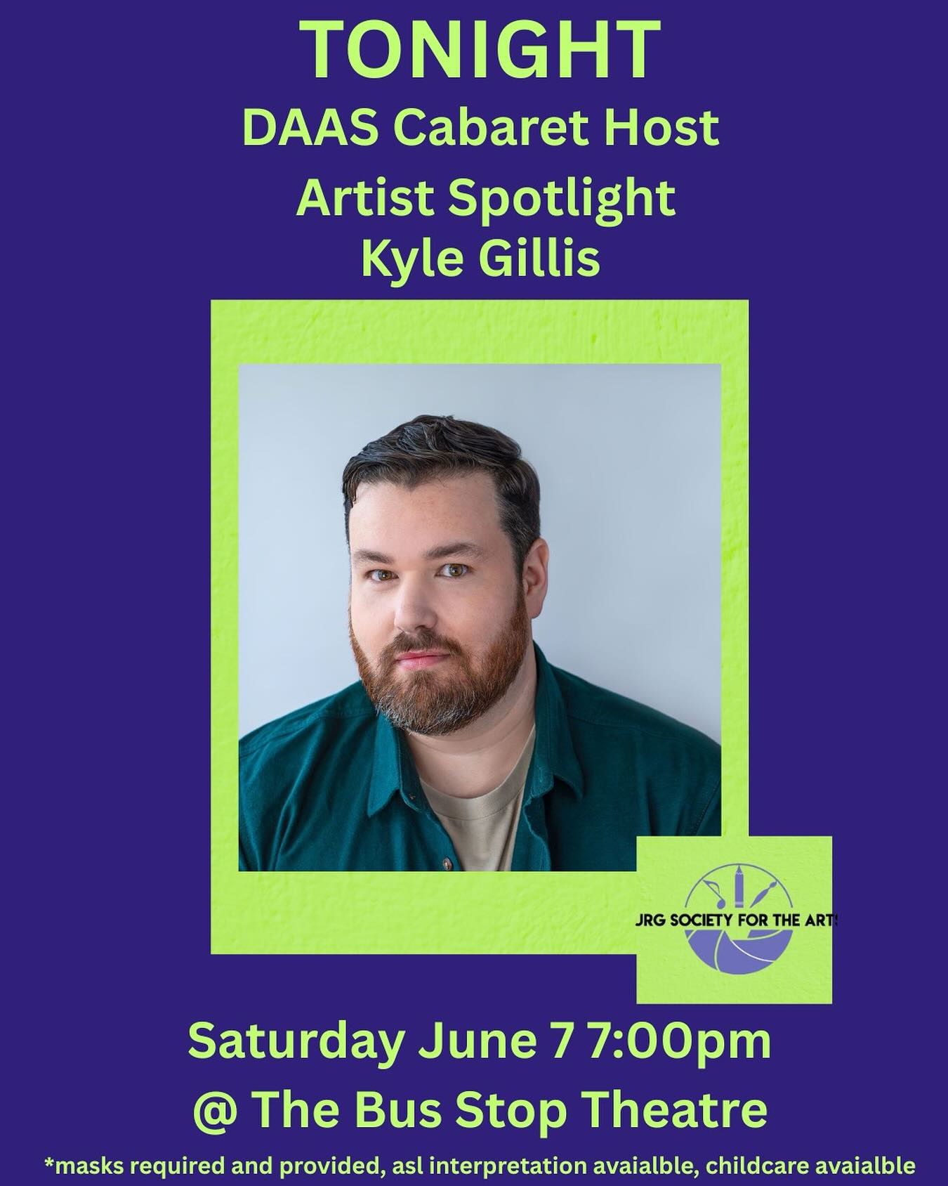 Tonight! The DAAS Cabaret!
Introducing the fabulous host for the night!
Kyle Gillis (he/they)
Kyle is an actor, producer, and arts educator based in Kjipuktuk/Halifax, NS. For over 20 years, they have had the privilege of working across the country in the performing arts. Selected credits include The Trades
(Crave), Sullivan’s Crossing (CTV/CW), Dance Nation (Keep Good/HEIST), Billy Elliot the Musical (Neptune Theatre), The 39 Steps (Chester Playhouse), No Man is an Island (ARC), and Rockbound (Two Planks). As a member of the neurodivergent and the 2SLGBTQIA+ communities, Kyle is an advocate for mental health. Through his Blue Monday cabaret series, he has raised money for various organizations and created space to foster important conversations surrounding mental health. Kyle is the producer and
host of Broadway Brunch, a bi-monthly cabaret series at The Carleton. He also produced and performed in A Tribute to Kenny & Dolly’s “Once Upon a Christmas” and numerous shows for TheatreSpeak.
