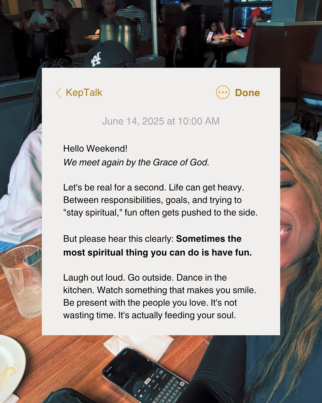 Hi my people!
Joy is holy too. Don’t forget to laugh, live, and lean into the goodness of God. Fun is not a break from your faith. It’s part of it.
Any plans this weekend?!
Hubby and I have us a nice date night planned for Sunday. He definitely needs the fun! He is the most hardworking man I know.
Anyways, let joy be the reminder that God is still with you.
Love,
Keps