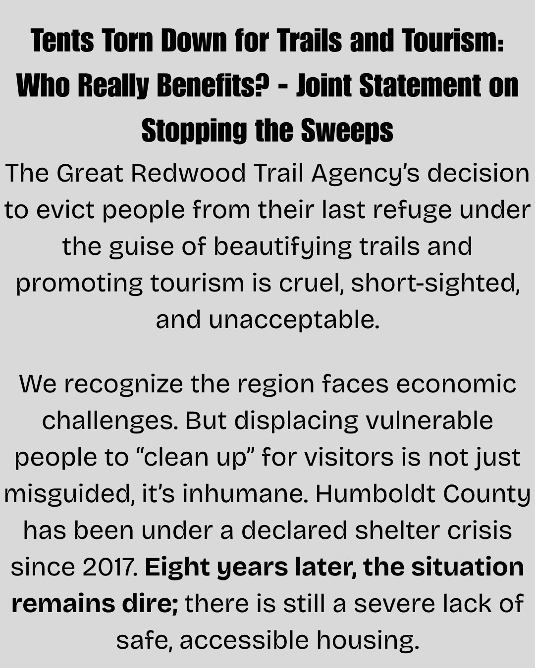 The Great Redwood Trail Agency’s decision to evict people from their last refuge under the guise of beautifying trails and promoting tourism is cruel, short-sighted, and unacceptable.
We recognize the region faces economic challenges. But displacing vulnerable people to “clean up” for visitors is not just misguided, it’s inhumane. Humboldt County has been under a declared shelter crisis since 2017. Eight years later, the situation remains dire; there is still a severe lack of safe, accessible housing.
Humboldt’s housing crisis is especially stark given its size. Cal Poly Humboldt draws from one of the smallest catchment areas of any California State University, meaning many students must move far from home to attend and face intense pressure finding housing. Meanwhile, Humboldt County’s homelessness rate stands at 96 per 10,000 people higher than San Francisco’s (95) and Los Angeles County’s (78), according to the 2022/2023 Point-in-Time Count.
Sweeps aren’t just a misallocation of resources—it’s a failure of leadership.
Beautification should never come at the expense of basic human rights. Tourist dollars won’t solve this crisis. Only bold, principled action will.
We demand an immediate end to the sweeps, adequate shelter for all, and creative compassionate solutions to support our unhoused community members.
Signed,
North Coast Progressive Alliance
Divest Humboldt
Humboldt Area Center for Harm Reduction
https://www.ncprogressives.org/post/tents-torn-down-for-trails-and-tourism-who-really-benefits-joint-statement-on-stopping-the-sweep
