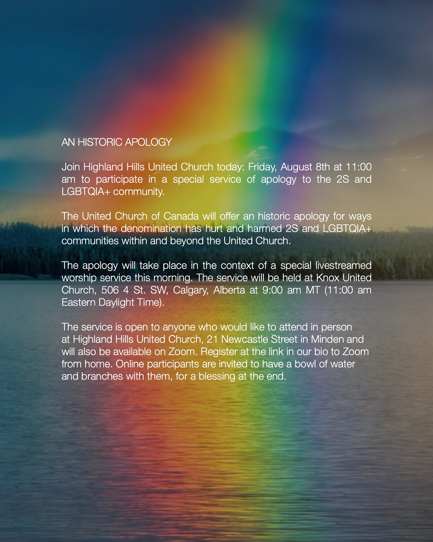 AN HISTORIC APOLOGY
Join Highland Hills United Church today: Friday, August 8th at 11:00 am to participate in a special service of apology to the 2S and LGBTQIA+ community.
The United Church of Canada will offer an historic apology for ways in which the denomination has hurt and harmed 2S and LGBTQIA+ communities within and beyond the United Church.
The apology will take place in the context of a special livestreamed worship service this morning. The service will be held at Knox United Church, 506 4 St. SW, Calgary, Alberta at 9:00 am MT (11:00 am Eastern Daylight Time).
The service is open to anyone who would like to attend in person at Highland Hills United Church, 21 Newcastle Street in Minden and will also be available on Zoom. Register at the link in our bio to Zoom from home. Online participants are invited to have a bowl of water and branches with them, for a blessing at the end.