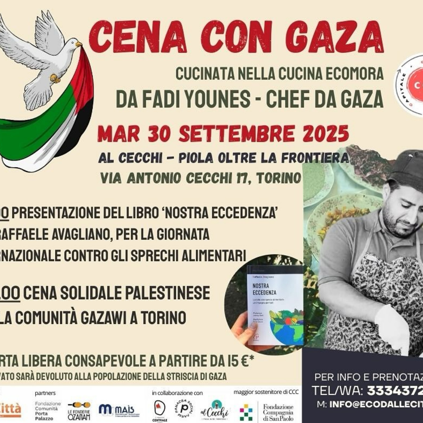 🍉🍉 CENA CON GAZA 🍉🍉
🗓 martedì 30 settembre 2025
📍Al Cecchi, Piola oltre frontiera, @cecchipoint Casa del Quartiere, Via Antonio Cecchi, 17 – Torino, Italia
👉H 19.00 Dialogo con @raffaele.avagliano su Santa Eccedenza, La lotta allo spreco alimentare: un impegno per tutti, edizioni Paoline
👉H 20.00 cena solidale palestinese con Fadi Younes, @lochefpalestinese e la comunità gazawi a Torino
Gli incontri sono gratuiti, la cena è a offerta libera consapevole, il ricavato sarà devoluto alla popolazione della striscia di Gaza
Per info e prenotazioni
📱Tel/WA 3334372526
📧Mail info@ecodallecitta.it
-—————
Cena con Gaza è il sesto appuntamento di CCC: Cibo=Cultura=Capitale, che continua a spostarsi in città.
Questa volta il luogo che ospita CCC è la Piola “Al Cecchi. Piola oltre la frontiera”, gestita dalla cooperativa Esserci, all’interno della Casa del Quartiere Cecchi Point, spazio di cultura, arte, accoglienza e partecipazione
La sesta tappa di CCC avviene a ridosso di quella che L’Assemblea generale delle Nazioni Unite ha designato come Giornata internazionale di sensibilizzazione sulle perdite e gli sprechi alimentari (29 settembre) e, in questa occasione, la celebra e la ricorda.
Prima della cena, un dialogo con Raffaele Avagliano, autore di un libro sugli sprechi alimentari: Nostra Eccedenza. La lotta allo spreco alimentare: un impegno per tutti, edizioni Paoline. “La Terra produce cibo per molti più degli abitanti, ma quasi un miliardo di persone muoiono di fame, per le guerre, per la distribuzione del cibo, per la povertà.”
Il menu della serata sarà proposto da Fadi Younes, fuggito da Gaza e arrivato a Torino pochi mesi fa con la sua famiglia: sua moglie e i loro tre figli, e verrà consumato con le famiglie gazawi presenti in Città.
@eco_dalle_citta_aps, promotore del progetto
Partners
@fondazioneportapalazzo
@mais_ong
@lefonderieozanam
in collaborazione con
@panacea_torino
Cooperativa Esserci
Il progetto CCC: CIBO=CULTURA=CAPITALE ha ricevuto il contributo della Fondazione Compagnia di San Paolo nell’ambito del bando “Reazioni: difendi l’ambiente, contribuisci al benessere di domani”
@fondazionecompagniadisanpaolo