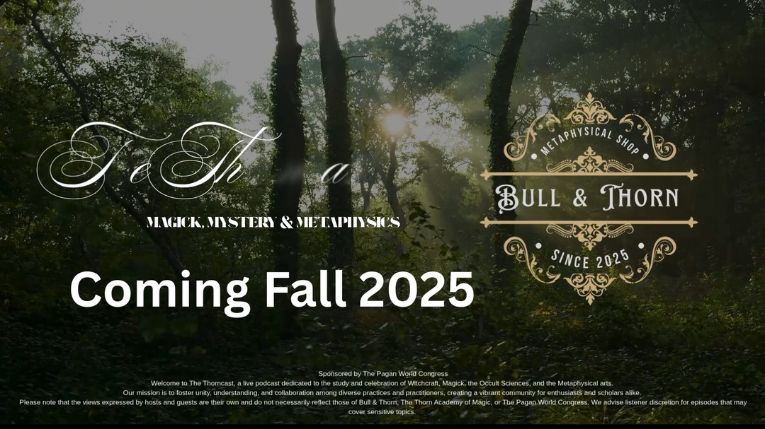 🌕 Something Magical Is Rising...
🔮 Introducing The Thorncast — a brand-new live video podcast sponsored by The Pagan World Congress and produced by Bull & Thorn.
Step into the circle with us as we explore the worlds of Witchcraft, Magick, the Occult Sciences, and the Metaphysical arts.
Each episode brings together witches, mystics, scholars, and seekers to share wisdom, stories, and insights that foster unity among all paths and practitioners.
🕯️ This isn’t just a show — it’s a movement.
A place where the Craft, the Cosmos, and Community meet.
🎙️ The Thorncast — Coming Soon!
✨ Learn more and join the circle → https://www.bullandthorn.com/video-podcast
⚠️ Disclaimer:
This podcast discusses Witchcraft, Magick, Occult, and Metaphysical topics. Viewer discretion is advised.
Sponsored by The Pagan World Congress.
#TheThorncast #BullAndThorn #PaganWorldCongress #WitchcraftPodcast #MetaphysicalMagic #OccultSciences #ModernWitchcraft #UnityInTheCraft #WitchTok #PodcastLaunch #comingsoon