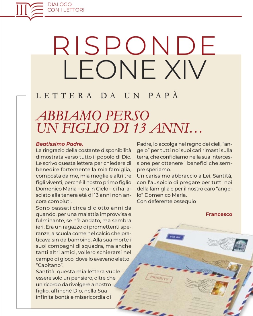 𝗗𝗜𝗔𝗟𝗢𝗚𝗢 𝗖𝗢𝗡 𝗜 𝗟𝗘𝗧𝗧𝗢𝗥𝗜
Ci sono lettere che non parlano solo al destinatario, ma a tutti coloro che le leggono.
In questo numero di Piazza San Pietro, un padre condivide con Papa Leone XIV il dolore più profondo e indelebile: la perdita del figlio Domenico Maria, di soli 13 anni.
«𝑆𝑜𝑛𝑜 𝑝𝑎𝑠𝑠𝑎𝑡𝑖 𝑐𝑖𝑟𝑐𝑎 𝑑𝑖𝑐𝑖𝑜𝑡𝑡𝑜 𝑎𝑛𝑛𝑖 𝑑𝑎 𝑞𝑢𝑎𝑛𝑑𝑜, 𝑝𝑒𝑟 𝑢𝑛𝑎 𝑚𝑎𝑙𝑎𝑡𝑡𝑖𝑎 𝑖𝑚𝑝𝑟𝑜𝑣𝑣𝑖𝑠𝑎 𝑒 𝑓𝑢𝑙𝑚𝑖𝑛𝑎𝑛𝑡𝑒, 𝑠𝑒 𝑛’𝑒̀ 𝑎𝑛𝑑𝑎𝑡𝑜, 𝑚𝑎 𝑠𝑒𝑚𝑏𝑟𝑎 𝑖𝑒𝑟𝑖. 𝐸𝑟𝑎 𝑢𝑛 𝑟𝑎𝑔𝑎𝑧𝑧𝑜 𝑑𝑖 𝑝𝑟𝑜𝑚𝑒𝑡𝑡𝑒𝑛𝑡𝑖 𝑠𝑝𝑒𝑟𝑎𝑛𝑧𝑒, 𝑠𝑐𝑢𝑜𝑙𝑎 𝑐𝑜𝑚𝑒 𝑑𝑒𝑙 𝑟𝑒𝑠𝑡𝑜 𝑐𝑎𝑙𝑐𝑖𝑎𝑡𝑜𝑟𝑒 𝑐𝑎𝑝𝑎𝑐𝑒 𝑒 𝑎𝑚𝑖𝑐𝑜 𝑑𝑖 𝑏𝑎𝑛𝑐𝑜.»
Parole che attraversano il tempo e arrivano nel cuore del Papa, che risponde con un messaggio di fede capace di farsi vicino:
«𝐿𝑎 𝑐𝑜𝑠𝑎 𝑖𝑚𝑝𝑜𝑟𝑡𝑎𝑛𝑡𝑒 𝑒̀ 𝑟𝑖𝑚𝑎𝑛𝑒𝑟𝑒 𝑠𝑒𝑚𝑝𝑟𝑒 𝑐𝑜𝑛𝑛𝑒𝑠𝑠𝑖 𝑐𝑜𝑛 𝑖𝑙 𝑆𝑖𝑔𝑛𝑜𝑟𝑒, 𝑎𝑡𝑡𝑟𝑎𝑣𝑒𝑟𝑠𝑎𝑛𝑑𝑜 𝑖𝑙 𝑑𝑜𝑙𝑜𝑟𝑒 𝑝𝑖𝑢̀ 𝑔𝑟𝑎𝑛𝑑𝑒 𝑐𝑜𝑛 𝑙’𝑎𝑖𝑢𝑡𝑜 𝑑𝑒𝑙𝑙𝑎 𝑆𝑢𝑎 𝐺𝑟𝑎𝑧𝑖𝑎, 𝑐ℎ𝑒 𝑎𝑟𝑟𝑖𝑣𝑎 𝑠𝑒𝑚𝑝𝑟𝑒 – 𝑠𝑖𝑎𝑡𝑒𝑛𝑒 𝑐𝑒𝑟𝑡𝑖 –, 𝑎𝑛𝑐ℎ𝑒 𝑛𝑒𝑖 𝑚𝑜𝑚𝑒𝑛𝑡𝑖 𝑝𝑖𝑢̀ 𝑏𝑢𝑖.»
👉 Leggi il nuovo numero della rivista digitale sul nostro sito
📬 Richiedila gratuitamente scrivendo a abbonamenti@piazzasanpietro.va
👉 Seguici sui social per non perdere i prossimi aggiornamenti