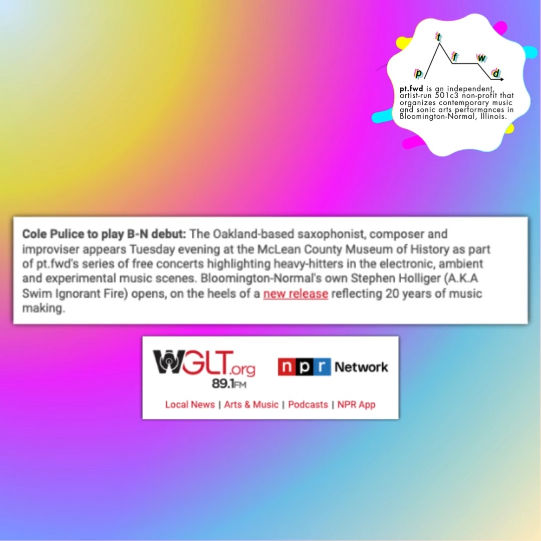 Big thanks to @wgltnews for featuring next week's concert in their Date Book newsletter! 💖
Tuesdays are for the heavy hitters! 💪
~~~~~~
pt.fwd presents Cole Pulice, with Swim Ignorant Fire
Tuesday, October 21, 2025 at 6:30pm
McLean County Museum of History
200 N. Main St
Bloomington, IL
Saxophonist, composer and improviser @cole.pulice (Oakland, CA) traffics in shimmering, otherworldly beauty. On Land’s End Eternal, their first album for @leavingrecords , the Oakland, CA-based artist expands their compositional palette beyond signal-processed saxophone to include layers of electric guitar and lush choral arrangements. The result is a prismatic collection of pastoral chamber jazz in six parts. Cole’s previous release, a 22-minute electroacoustic odyssey titled "If I Don’t See You in the Future, I’ll See You In the Pasture" (Longform Editions, 2023), was named ‘Best New Music’ by Pitchfork and included in the publication’s Best Songs Of The 2020s. Cole has also released a smattering of solo and collaborative work on beloved labels including Moon Glyph, Aural Canyon and Cached Media. Their performance history includes appearances at Pitchfork Music Festival (UK), Rewire (NL), ÜBERJAZZ (DE), Drone Not Drones (US), & Noise Pop Festival (US).
Local artist @swimignorantfire (ft. Stefen Robinson @stefenrobinson , Nate Hahn @gwadetan , and Michael Carlson @nonlinear_field ) will perform tracks and jams from their latest release on @islandhouserecs .
This concert is generously funded by the Mirza Foundation.
Don't miss it!!!
Link in bio! 🔗
~~~~~~
All @pt.fwd concerts are free and open to the public.
pt.fwd is an independent, artist-run 501c3 non-profit that organizes contemporary music and sonic arts performances in Bloomington-Normal, Illinois.
pt.fwd's mission is to celebrate the communal experience of coming together to listen to powerful new sonic art. In partnership with the McLean County Museum of History, pt.fwd promotes new work by local and regional artists in a historic, acoustically curious setting.
www.ptfwd.org