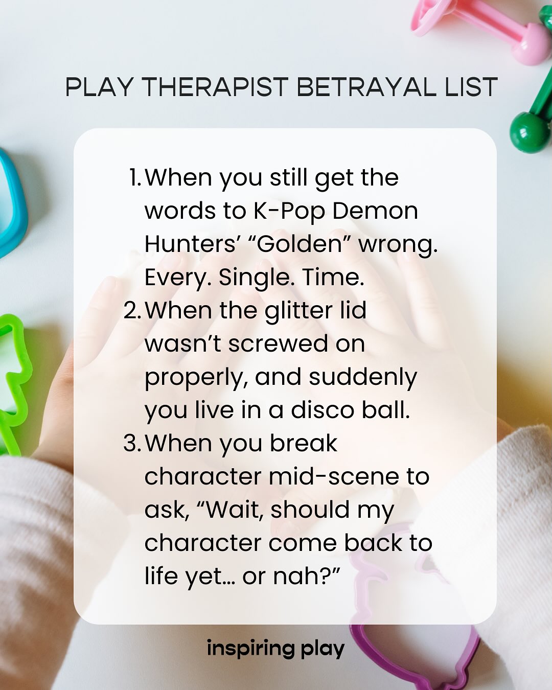 Play Therapist Betrayal List!
You know those moments at work where everything’s going great… until it’s not?
Welcome to the playroom. Being a play therapist is equal parts chaos, comedy, and compassion.
We get covered in paint, sparkles, and deep feelings; and somehow, it all makes sense.
Here’s to all the play therapists out there doing the beautifully messy work of helping children heal through play. 🤍
