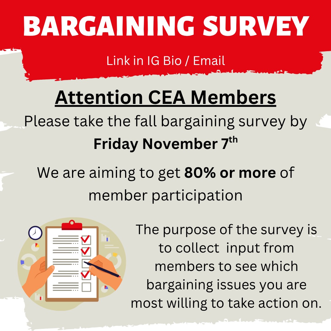 Attention CEA Members!
Make sure you have completed the Fall bargaining survey. Please complete by Friday November 7th. We are hoping to get responses from at least 80% of members.
The survey in collecting input from members on what level of action you are willing to take on various contract issues. See the second slide for examples of actions.
The bargaining team will be reviewing the responses on November 9th to help plan next steps with our bargaining process.