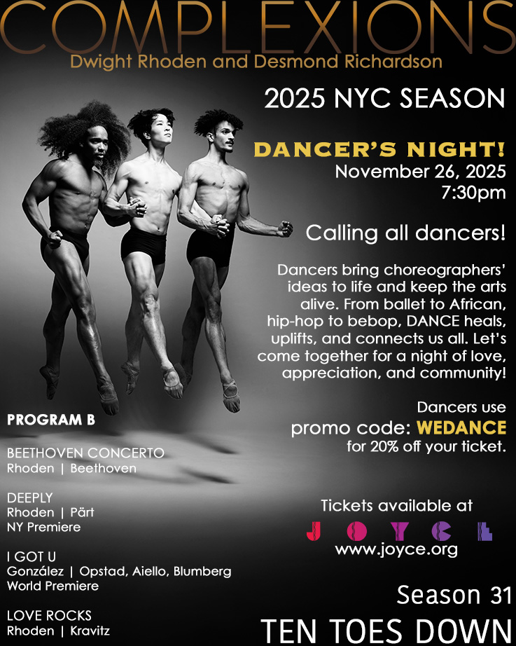 💥💥 2025 NYC SEASON - DANCER’S NIGHT! 💥💥
November 26, 2025 | 7:30pm
-
Calling all dancers!
Dancers bring choreographers’ ideas to life and keep the arts alive. From ballet to African, hip-hop to bebop, DANCE heals, uplifts, and connects us all. Let’s come together for a night of love, appreciation, and community!
💥💥💥
Dancers use promo code: WEDANCE for 20% off your ticket.
💥💥💥
PROGRAM B
BEETHOVEN CONCERTO // Rhoden | Beethoven
DEEPLY // Rhoden | Pärt
I GOT U // González | Opstad, Aiello, Blumberg
LOVE ROCKS
Rhoden | Kravitz
-
Season 31 - TEN TOES DOWN
📍NEW YORK, NY
JOYCE THEATER
November 18-30
~~~
2 Weeks
3 programs
3 World Premieres - Dwight Rhoden, Houston Thomas, and Joe González
-
-
📸 @j.gonzalez.dance @bil9bil9 @michaelcherry12 captured by @rachelnevillestudios
-
#tentoesdown #wearecomplexions #tourlife #complexions #dancersofinstagram #performances #performingarts #JoyceTheater #newyork #newyorkcity