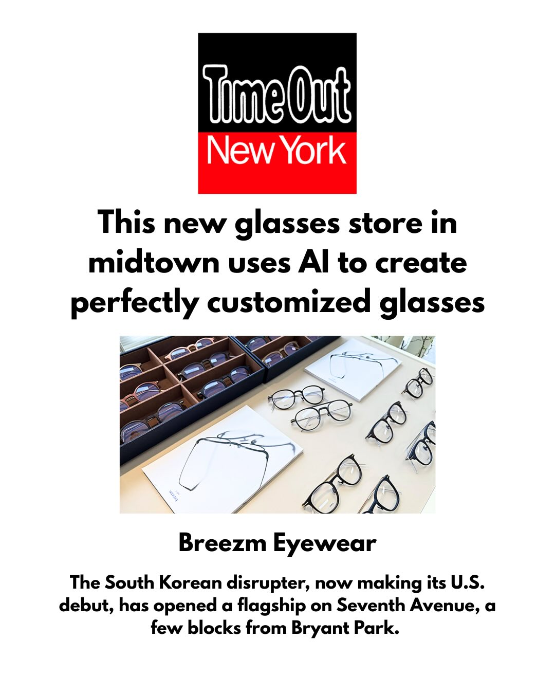 The future is now at @breezm.global. šš«This high-tech, customer-first glasses brand has harnessed the power of AI and 3D printing to create made-just-for-you glasses on demand.
Thank you @timeoutnewyork for visiting the brandās NYC flagship this month and sharing your experience with readers citywide and beyond.
The brand is looking forward to equipping even more New Yorkersāand, soon, customers nationwideāwith its uniquely accessible custom-fit specs. š²š„øš¤©