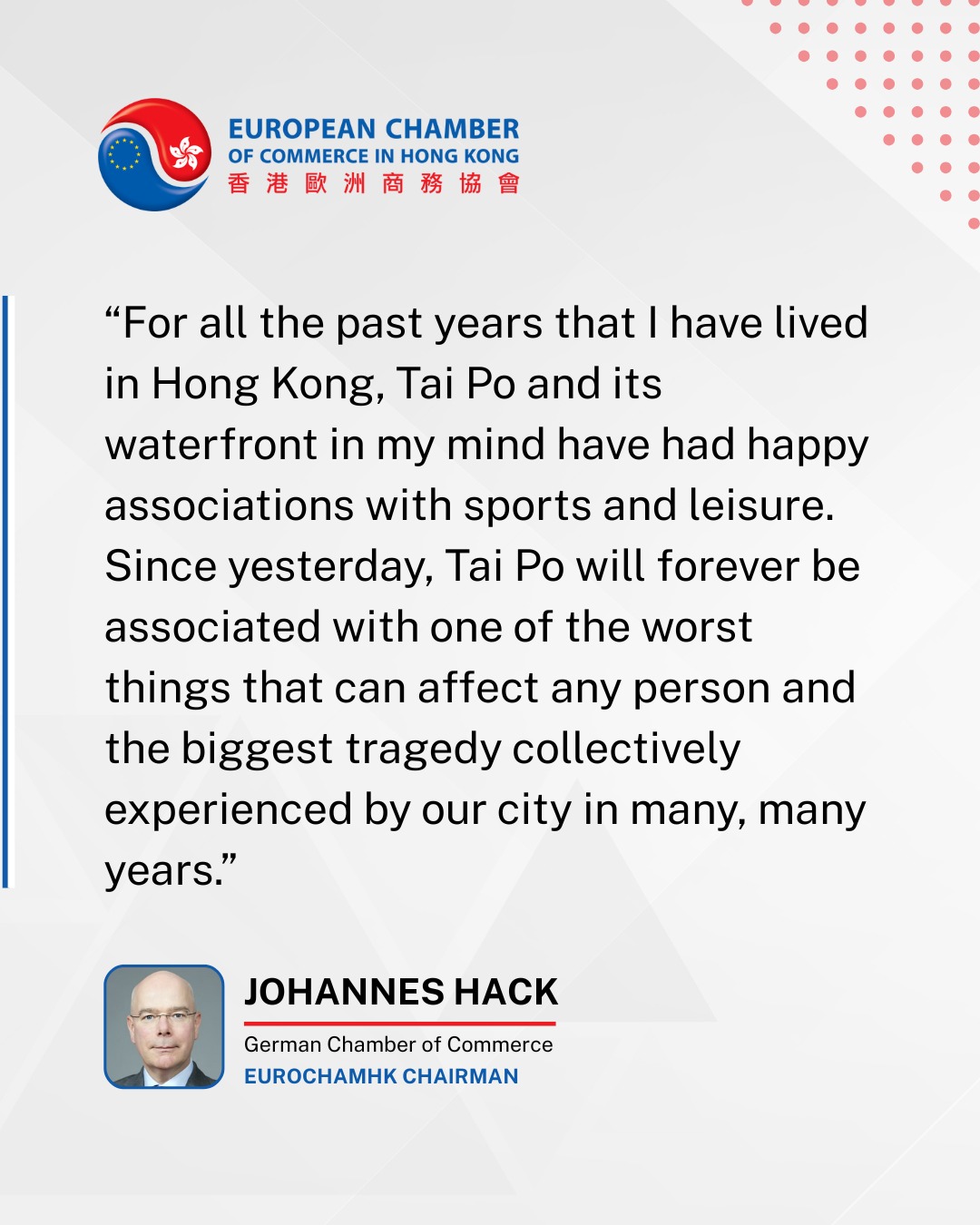 Dear Members, Colleagues, and Fellow Hong Kongers,
We are deeply saddened by the recent fire in Tai Po and its profound impact on the community.
Our foremost concern is for the well-being of you, your colleagues, and your loved ones during this difficult time.
The European Chamber, together with the wider international business community in Hong Kong, extends its heartfelt sympathies to the victims, their families, and all those affected by this tragedy.
In the face of such challenges, we wish to acknowledge the dedication and bravery of Hong Kong’s emergency services. We are grateful for the efforts of the firefighters and first responders, who demonstrated exceptional commitment in their response.
We have also been moved by the strong community spirit shown across Hong Kong, with many organizations and individuals stepping forward to offer assistance.
As the situation develops, we extend our support to all those working toward recovery and stability. Our thoughts remain with the families of the deceased, the injured, and the many individuals and teams providing critical aid on the ground.
Sincerely,
The European Chamber of Commerce in Hong Kong