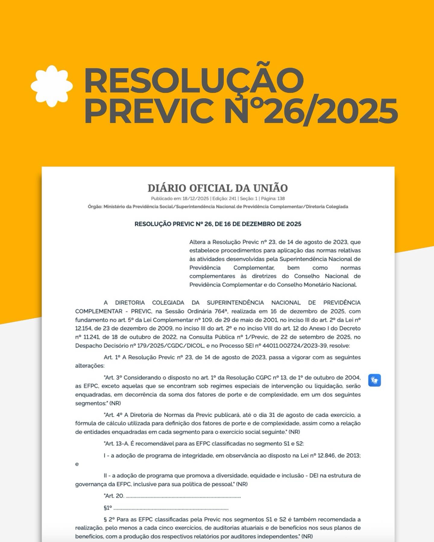 Foi publicada a Resolução PREVIC nº 26, de 16 de dezembro de 2025, que traz um ajuste no cronograma de conformidade para as Entidades Fechadas de Previdência Complementar (EFPC).
O novo texto altera a Resolução Previc nº 23/2023, especificamente no que diz respeito ao prazo de adaptação dos regulamentos dos planos de benefícios às diretrizes da Resolução CNPC nº 50/2022.
O que você precisa saber:
-Novo Prazo: As EFPC agora têm até o dia 31 de dezembro de 2026 para realizar as adaptações obrigatórias em seus regulamentos.
-Objeto da Mudança: A adequação refere-se aos institutos do Benefício Proporcional Diferido (BPD), Portabilidade, Resgate e Autopatrocínio, conforme estabelecido pela norma do Conselho Nacional de Previdência Complementar. A alteração observa o disposto no art. 17 da Lei Complementar nº 109/2001, garantindo que o processo de alteração regulamentar siga os ritos legais de aprovação.
