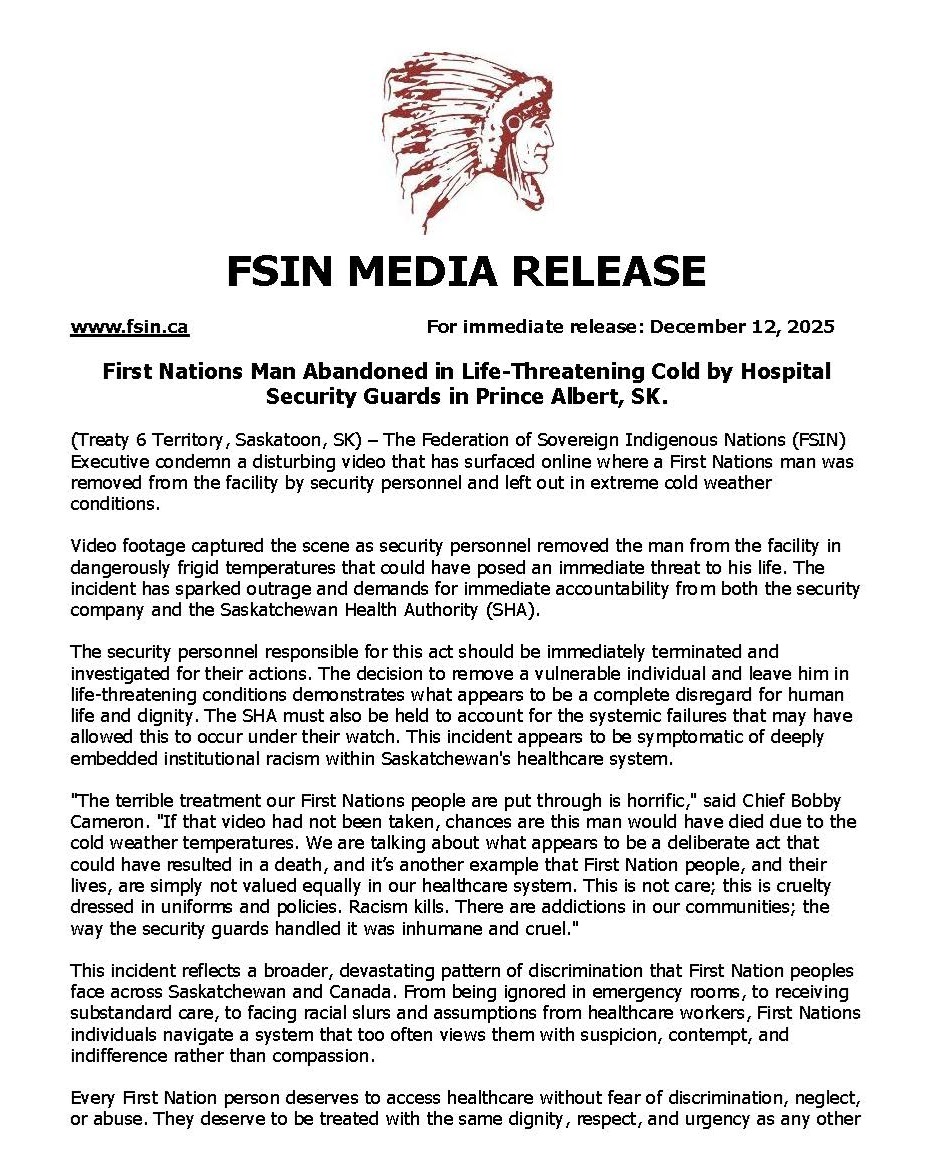 For Immediate Release: December 12, 2025
First Nations Man Abandoned in Life-Threatening Cold by Hospital Security Guards in Prince Albert, SK.
--
The Federation of Sovereign Indigenous Nations represents 74 First Nations in Saskatchewan. FSIN is committed to honouring and upholding the spirit and intent of the Treaties and advocating for the promotion, protection and implementation of the Treaty promises made more than a century ago.
@cbcindigenous @global_saskatoon @globalregina @cbcsask @ctvsaskatoon @assemblyoffirstnations