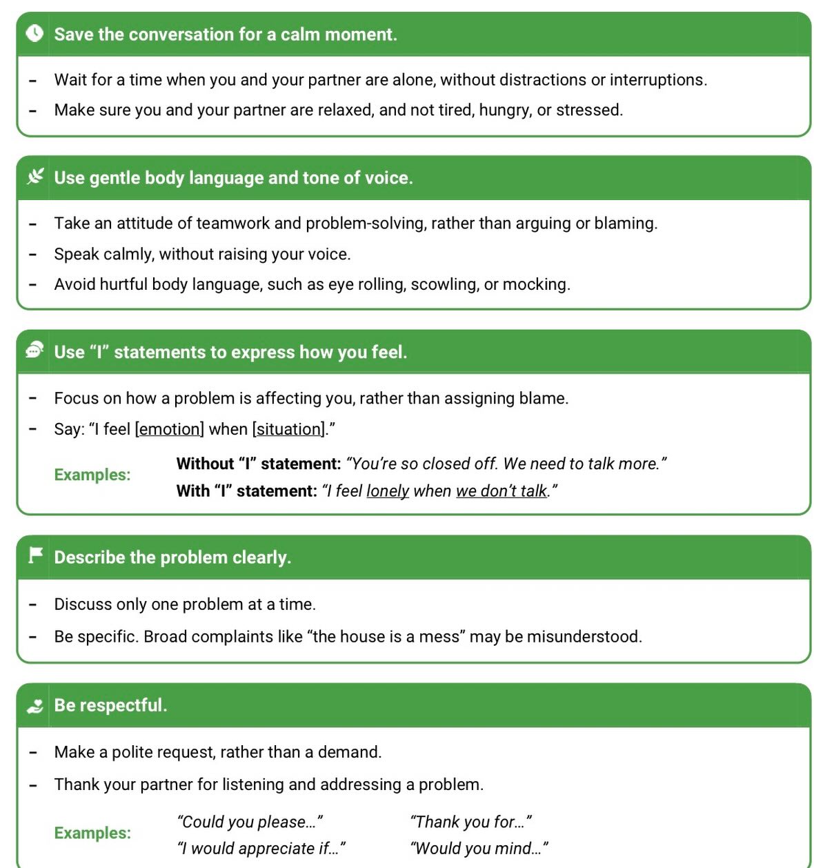 Many of us have to learn how to communicate effectively. Because of this, we thought it’d be helpful to provide you with a “soft start-up skills” cheat sheet.
Soft start-up skills in communication are gentle, non-blaming techniques for initiating difficult conversations or conflicts, focusing on “I” statements, calm tones, and teamwork to prevent defensiveness and encourage productive problem-solving, rather than attacking or criticizing the other person.
Key skills include using “I feel...” statements, describing specific situations, timing the conversation well, and maintaining respectful body language.
Always remember, When bringing up a problem to your partner, the first three minutes are crucial. A soft startup sets a positive tone and helps resolve conflict. By starting a conversation calmly and respectfully, you and the person you’re communicating with are more likely to focus on the problem, rather than who’s to blame.