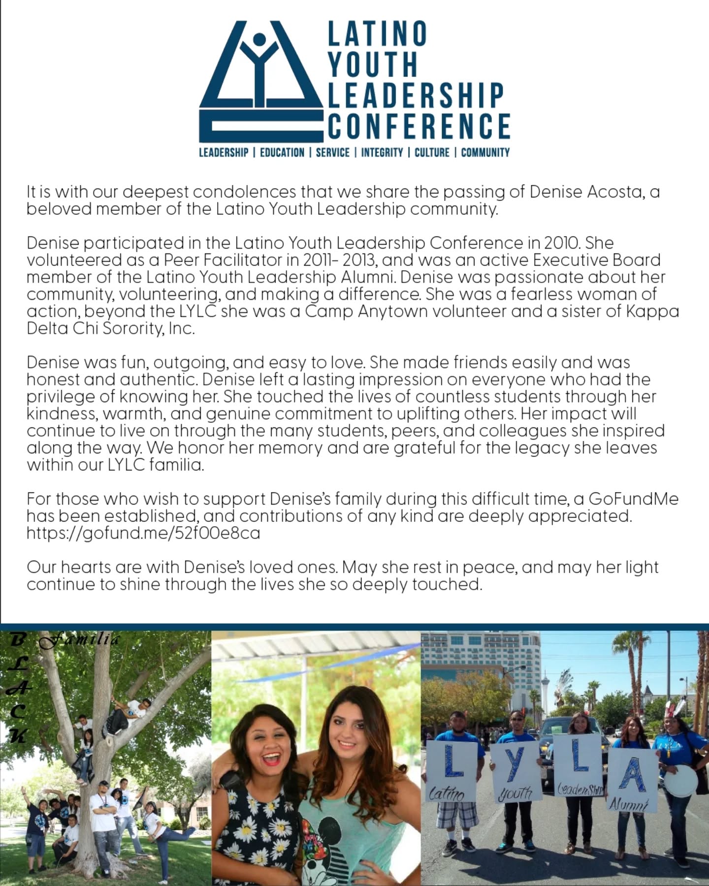 It is with our deepest condolences that we share the passing of Denise Acosta, a beloved member of the Latino Youth Leadership community.
Denise participated in the Latino Youth Leadership Conference in 2010. She volunteered as a Peer Facilitator in 2011- 2013, and was an active Executive Board member of the Latino Youth Leadership Alumni. Denise was passionate about her community, volunteering, and making a difference. She was a fearless woman of action, beyond LYLC she actively volunteered with Camp Anytown and was a sister of Kappa Delta Chi Sorority, Inc.
Denise was fun, outgoing, and easy to love. She made friends easily and was honest and authentic. Denise left a lasting impression on everyone who had the privilege of knowing her. She touched the lives of countless students through her kindness, warmth, and genuine commitment to uplifting others. Her impact will continue to live on through the many students, peers, and colleagues she inspired along the way. We honor her memory and are grateful for the legacy she leaves within our LYLC familia.
For those who wish to support Denise’s family during this difficult time, a GoFundMe has been established, and contributions of any kind are deeply appreciated. https://gofund.me/52f00e8ca
Our hearts are with Denise’s loved ones. May she rest in peace, and may her light continue to shine through the lives she so deeply touched.
