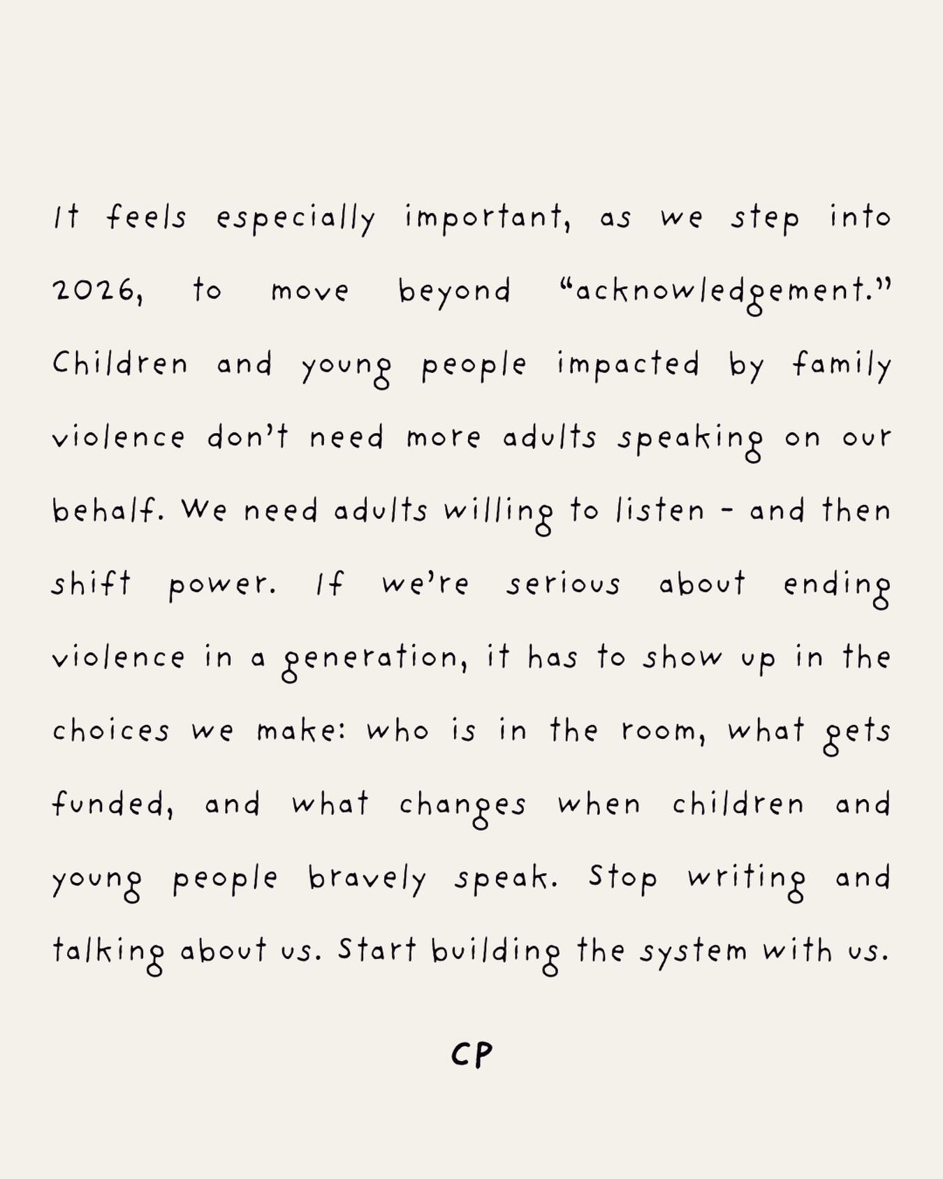 In 2026, letâs move beyond acknowledgement.
Children and young people impacted by family violence donât need adults speaking on our behalf. We need adults who will listen, and then shift power with us.
If weâre serious about ending violence in a generation, it has to show up in the everyday decisions we make.
Stop writing and talking about us. Start building a system with us that matches our courage with action.
Happy New Year.