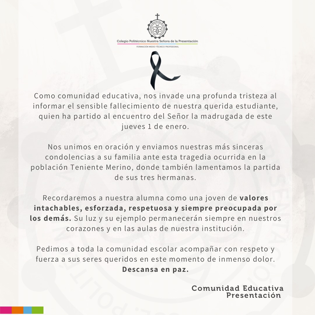 Como comunidad educativa, nos invade una profunda tristeza al informar el sensible fallecimiento de nuestra querida estudiante, quien ha partido al encuentro del Señor la madrugada de este jueves 1 de enero.
Nos unimos en oración y enviamos nuestras más sinceras condolencias a su familia ante esta tragedia ocurrida en la población Teniente Merino, donde también lamentamos la partida de sus tres hermanas.
Recordaremos a nuestra alumna como una joven de valores intachables, esforzada, respetuosa y siempre preocupada por los demás. Su luz y su ejemplo permanecerán siempre en nuestros corazones y en las aulas de nuestra institución.
Pedimos a toda la comunidad escolar acompañar con respeto y fuerza a sus seres queridos en este momento de inmenso dolor.
Descansa en paz.