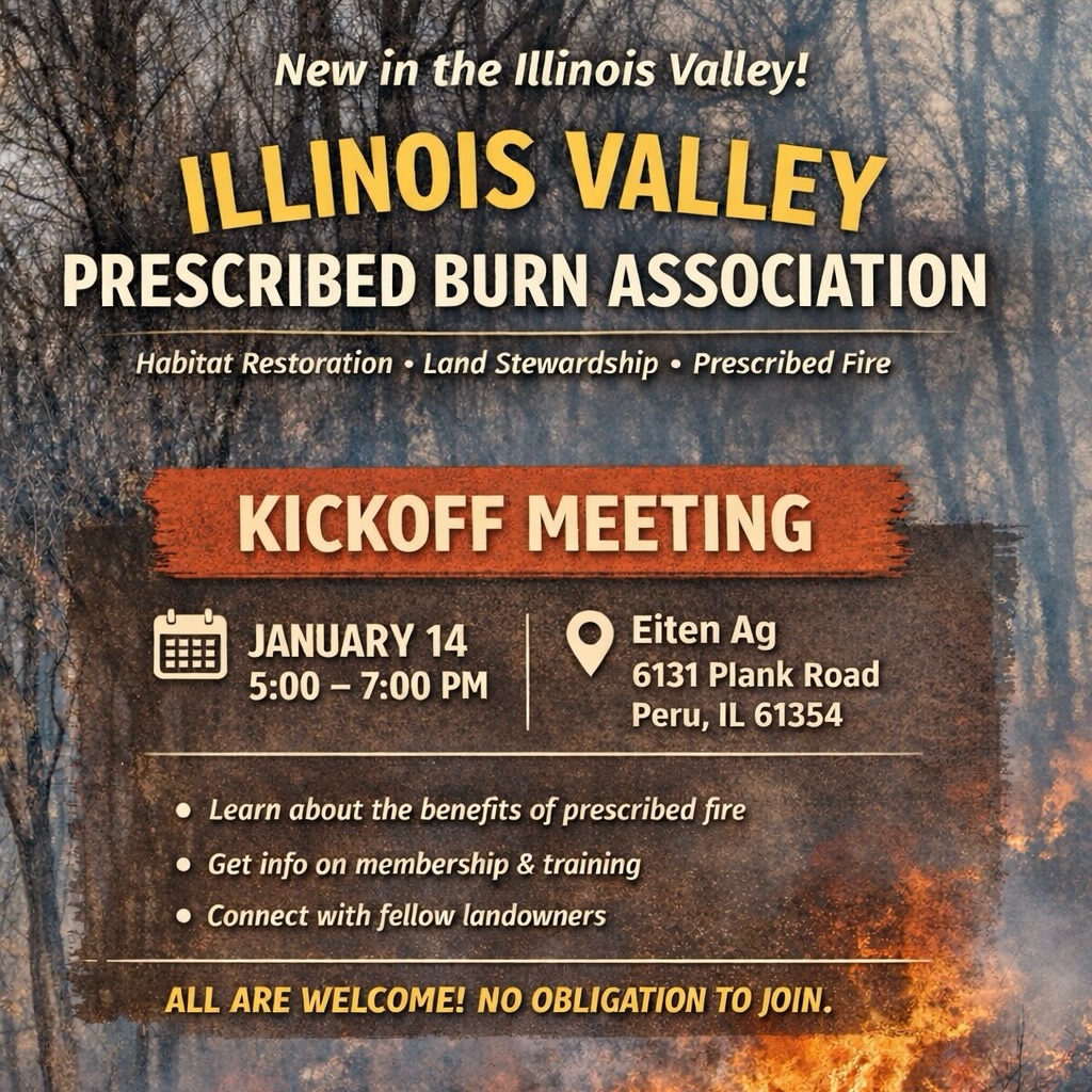 We’re excited to announce the formation of the Illinois Valley Prescribed Burn Association (IVPBA), a new local non-profit focused on habitat restoration, land stewardship, and the safe use of prescribed fire.
Join us for our kickoff informational meeting on January 14 from 5–7 PM at Eiten Ag (6131 Plank Road, Peru, IL). This is an open meeting for anyone interested in learning more — no experience required and no obligation to join.
Come learn, ask questions, and connect with fellow landowners and conservation-minded folks. We hope to see you there!