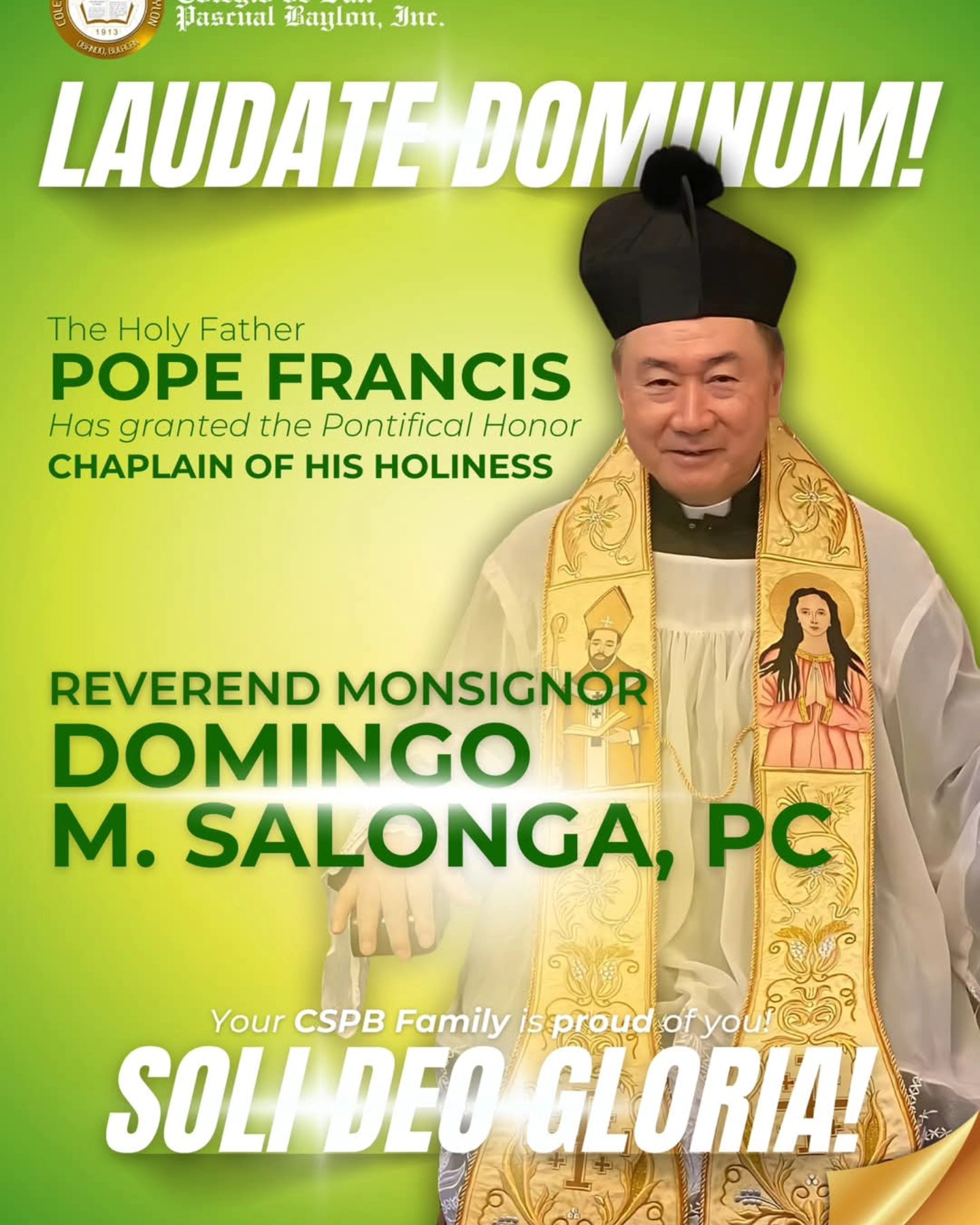 With praise and gratitude to the Lord, we joyfully announce that our School Rector has been named โChaplain to His Holinessโ and given the title monsignor by our Holy Father, Pope Francis, for his โinvaluable service and dedicationโ to the Catholic Church.
Your entire CSPB Family congratulates and prays for you, our dear
REVEREND MONSIGNOR DOMINGO M. SALONGA, PC!
SOLI DEO GLORIA!