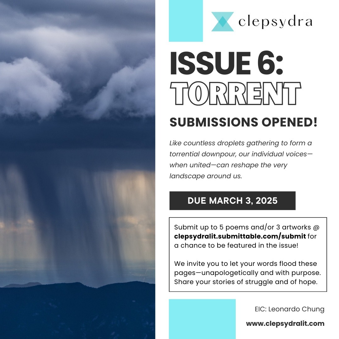 Issue 6: TORRENT Submissions OPEN!
We're excited to announce an open submission call for our sixth issue, Torrent!
Torrential rains don’t merely fall. They erode new pathways into the earth, stimulating growth and transforming everything in their path. And in the same way, a single voice can grow in strength when joined by others.
Submissions are due March 3rd, 2025.
Click the link in bio to submit or access below!
https://clepsydralit.submittable.com/submit
Email clepsydra@clepsydralit.com with any inquiries!