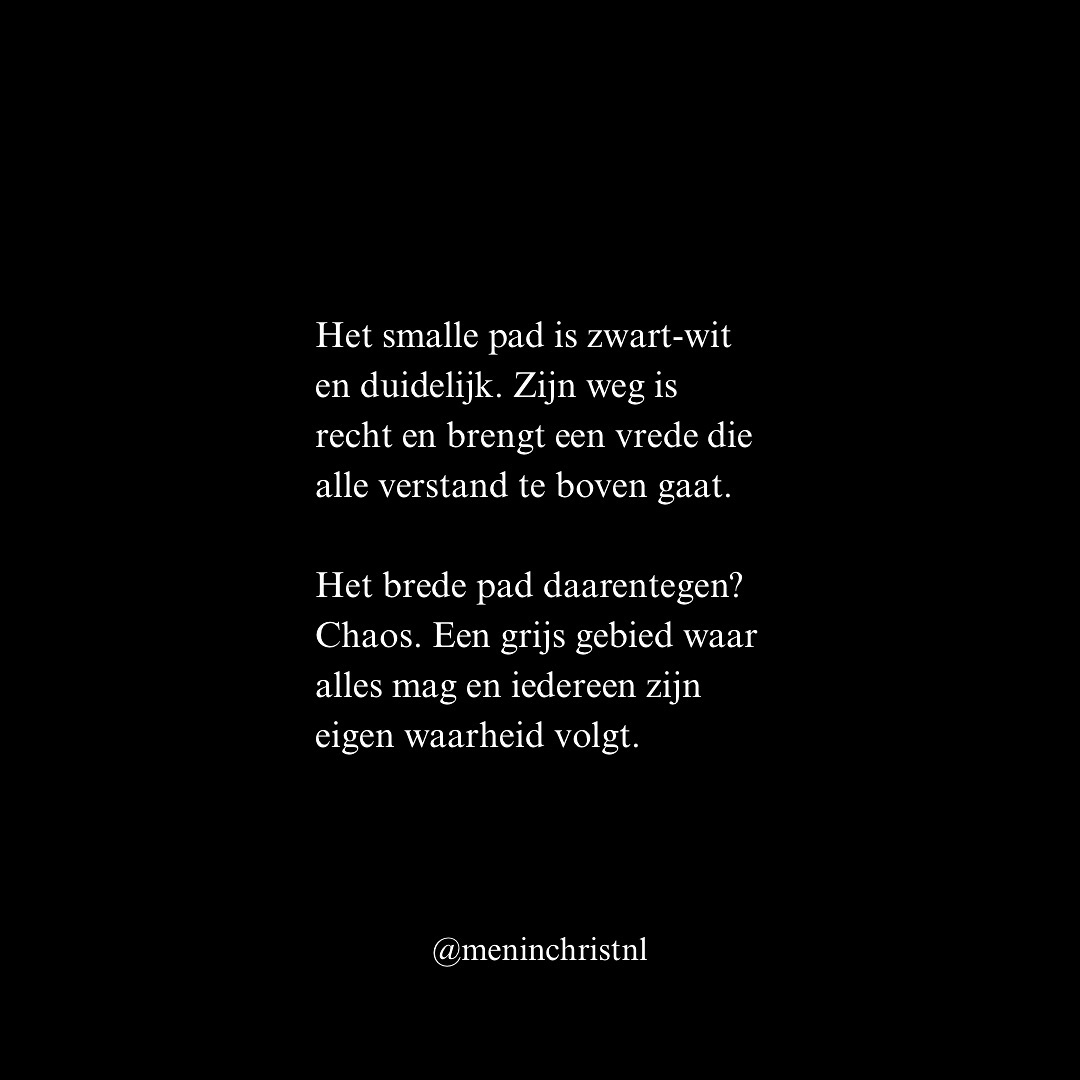 Het brede pad is aantrekkelijk. Ruim. Comfortabel. Het voelt goed, lijkt goed. Maar Jezus zegt: “Ga in door de nauwe poort, want wijd is de poort en breed is de weg die naar het verderf leidt; en velen zijn er die daardoor naar binnen gaan” (Mattheüs 7:13). Het is een pad vol leugens, waar velen wandelen.
Het smalle pad is vaak tegen de stroom in. Maar Jezus zegt: “Nauw is de poort en smal is de weg die naar het leven leidt; en weinigen zijn er die hem vinden” (Mattheüs 7:14).
Het smalle pad is zwart-wit en duidelijk. Zijn weg is recht en brengt een vrede die alle verstand te boven gaat. Het brede pad daarentegen? Chaos. Een grijs gebied waar alles mag en iedereen zijn eigen waarheid volgt.
Kies voor Jezus. Hij is “de Weg, de Waarheid en het Leven. Niemand komt tot de Vader dan door Mij” (Johannes 14:6, HSV).
Patrick
Men in Christ
#christus #jezus #god #hetsmallepad #waarheid