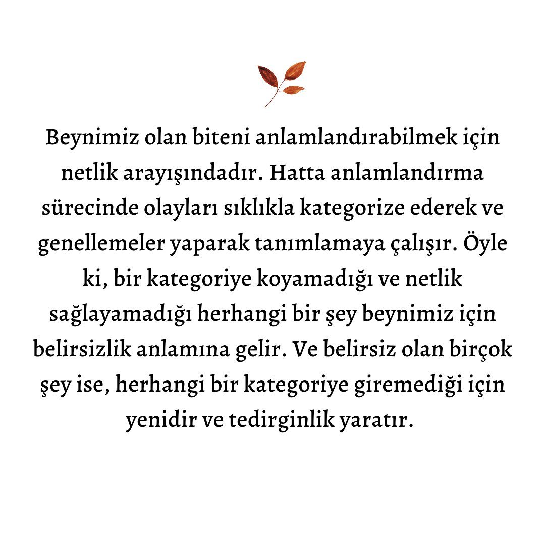 🌱Yaşamımızdaki yeniliklere ve belirsizliklere kaygıyla yaklaşma hali, aslında evrimsel olarak oldukça işlevseldir. Çünkü kaygının verdiği mesaj, olası tehlikelere yönelik alarm halinde olabilmektir. Bildiğimiz ve alıştığımız durumlara kıyasla yeni ve belirsiz durumlardaki tehdit olasılığını daha yüksek algıladığımızda, kendimizi korumak için daha fazla tetikte oluruz.
🌱Aynı, geçmiş zamanlarda kabilemize katılan yeni birinin varlığında, mevcut tanıdıklarımıza kıyasla o kişiye karşı daha temkinli davrandığımız gibi. Dolayısıyla bu gibi durumlarda kaygı, işlevsel kullanıldığında önlem almaya yarayan koruyucu bir duygu olarak yaşanır.
🌱Ancak tüm bu işlevselliğinin yanında, belirsizliğe tahammülsüzlük terimi ise tam da buradaki dengelerin şaşmasıyla ortaya çıkar. Bu belirsizlik halinde aklımızdan geçen düşünceler, özellikle olumsuz düşünceleri ve felaket senaryolarını içeriyorsa stres, kaygı, öfke, üzüntü ve çaresizlik gibi birçok duyguyu yaşayabilir ve bu duygularla baş etmekte zorlanabiliriz.
🌿Olayın belirsizliğinin yanında aklımızdan geçen olumsuz düşünceler ve hissettiğimiz yoğun duygular, bu belirsizliği tolere edebilmeyi zorlaştırır. Bu nedenle belirsizliklerin olduğu durumlarda öfke patlamaları, yüklü miktarda stres ve kaygı yaşayabilir, belirsizlik yaşayabilme olasılığımızın bulunduğu ortamlardan kaçınmaya çalışırken yaşamımızı fakirleştirebiliriz.
🌱Bu zorlanma hali oldukça anlaşılır olsa da, başa çıkmamıza yardımcı olan adımlardan biri tahammülsüzlüğü besleyen duygu ve düşüncelerimize müdahale edebilmektir.
🌸Belirsizliğe olan toleransımızı nasıl arttırabileceğimize ve tahammülsüzlüğümüzü besleyen duygu ve düşüncelerimize nasıl müdahale edebileceğimize dair soruların yanıtlarına www.ecemdoganay.com/blog üzerinden “Belirsizliğe Tahammülsüzlük” yazısına tıklayarak ulaşabilirsiniz.
#belirsizlik #belirsizliklebarışmak #belirsizliğetahammülsüzlük #bilişseldavranışçıterapi #psikoloji #onlineterapi